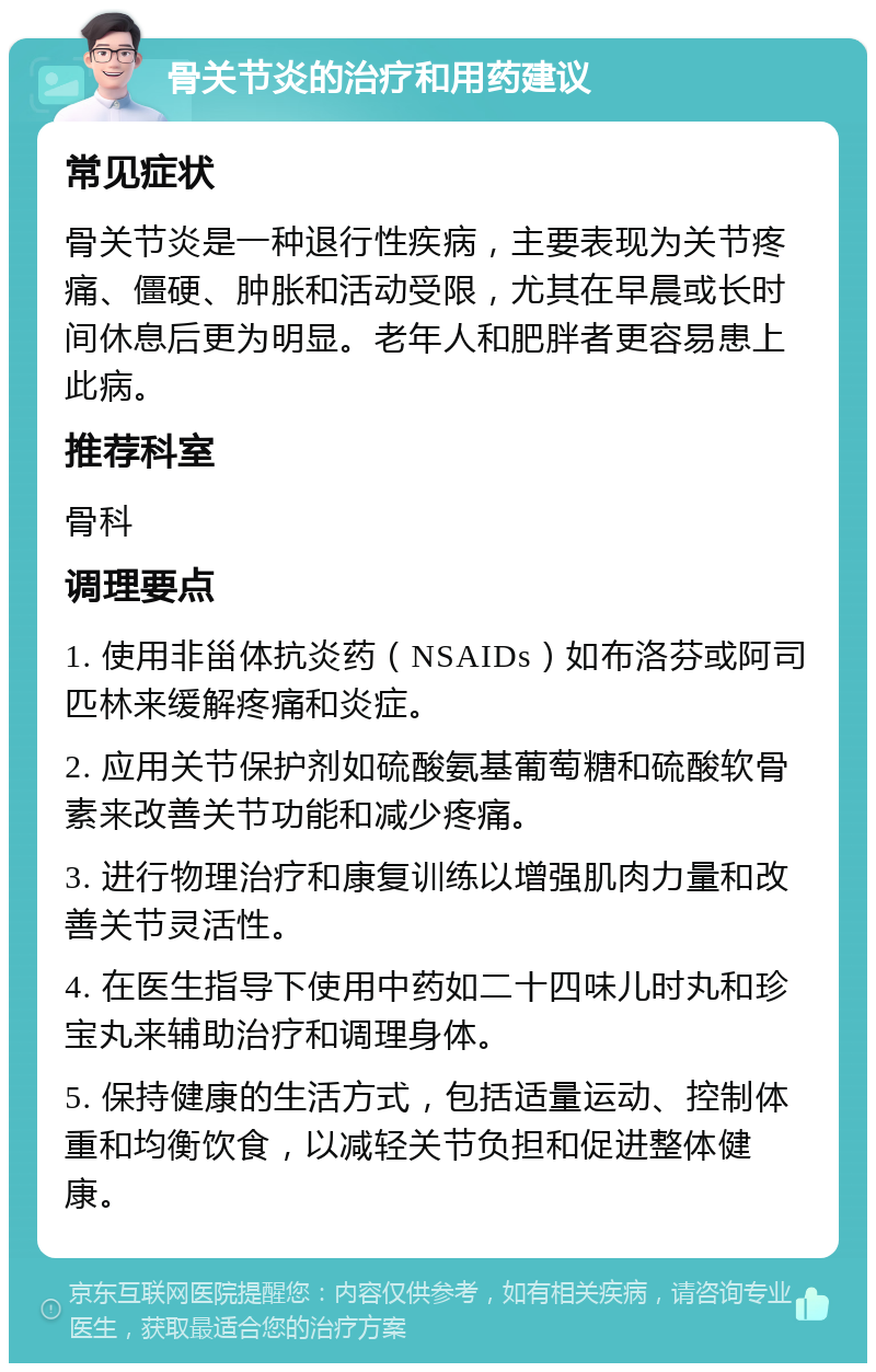 骨关节炎的治疗和用药建议 常见症状 骨关节炎是一种退行性疾病，主要表现为关节疼痛、僵硬、肿胀和活动受限，尤其在早晨或长时间休息后更为明显。老年人和肥胖者更容易患上此病。 推荐科室 骨科 调理要点 1. 使用非甾体抗炎药（NSAIDs）如布洛芬或阿司匹林来缓解疼痛和炎症。 2. 应用关节保护剂如硫酸氨基葡萄糖和硫酸软骨素来改善关节功能和减少疼痛。 3. 进行物理治疗和康复训练以增强肌肉力量和改善关节灵活性。 4. 在医生指导下使用中药如二十四味儿时丸和珍宝丸来辅助治疗和调理身体。 5. 保持健康的生活方式，包括适量运动、控制体重和均衡饮食，以减轻关节负担和促进整体健康。