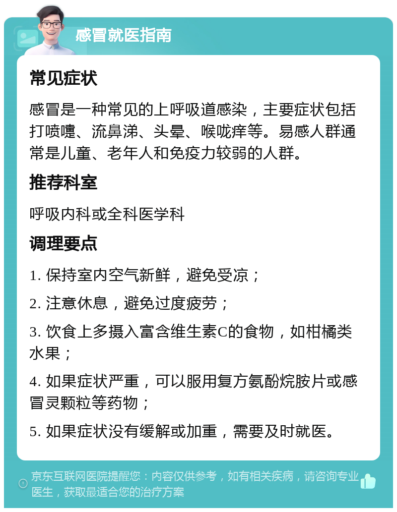 感冒就医指南 常见症状 感冒是一种常见的上呼吸道感染，主要症状包括打喷嚏、流鼻涕、头晕、喉咙痒等。易感人群通常是儿童、老年人和免疫力较弱的人群。 推荐科室 呼吸内科或全科医学科 调理要点 1. 保持室内空气新鲜，避免受凉； 2. 注意休息，避免过度疲劳； 3. 饮食上多摄入富含维生素C的食物，如柑橘类水果； 4. 如果症状严重，可以服用复方氨酚烷胺片或感冒灵颗粒等药物； 5. 如果症状没有缓解或加重，需要及时就医。