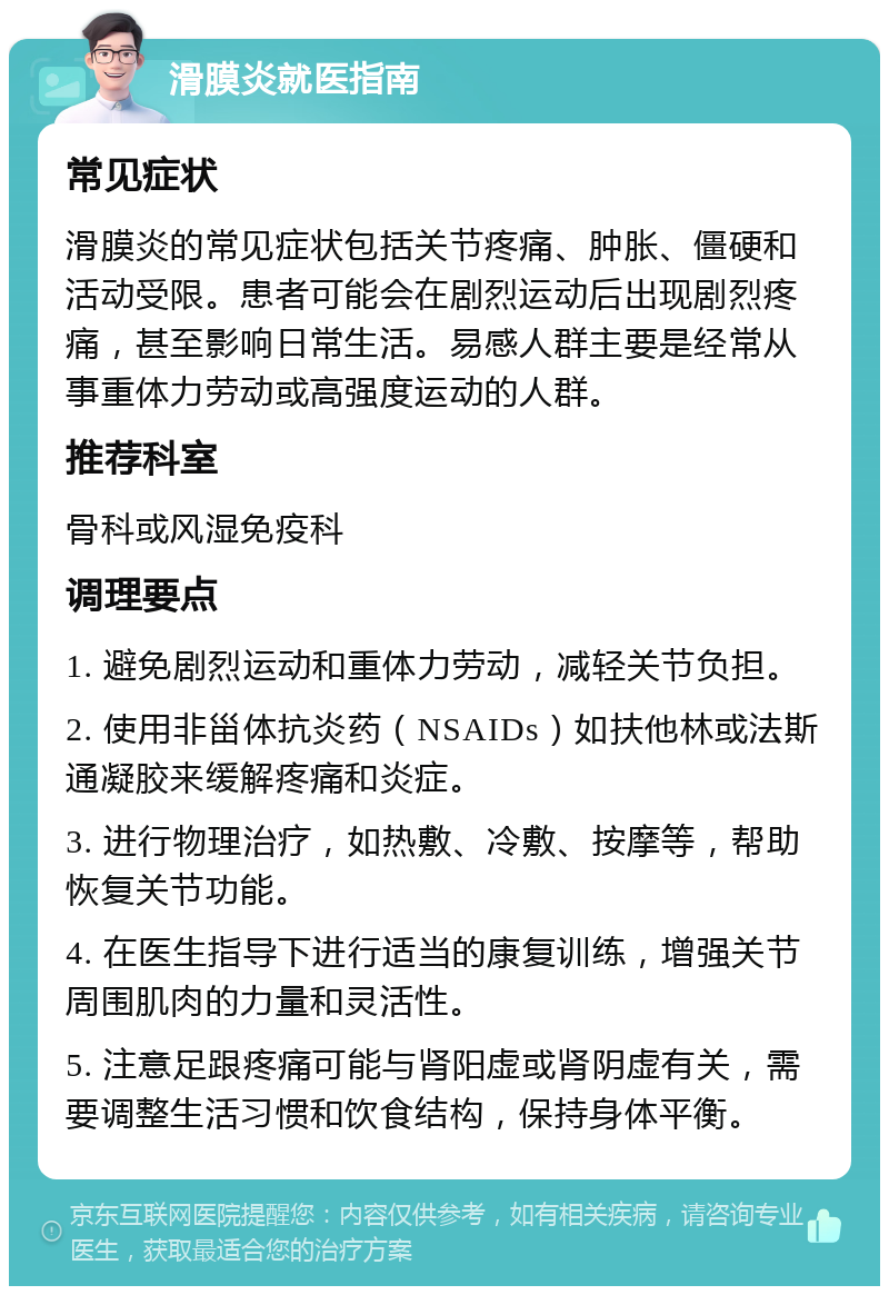 滑膜炎就医指南 常见症状 滑膜炎的常见症状包括关节疼痛、肿胀、僵硬和活动受限。患者可能会在剧烈运动后出现剧烈疼痛，甚至影响日常生活。易感人群主要是经常从事重体力劳动或高强度运动的人群。 推荐科室 骨科或风湿免疫科 调理要点 1. 避免剧烈运动和重体力劳动，减轻关节负担。 2. 使用非甾体抗炎药（NSAIDs）如扶他林或法斯通凝胶来缓解疼痛和炎症。 3. 进行物理治疗，如热敷、冷敷、按摩等，帮助恢复关节功能。 4. 在医生指导下进行适当的康复训练，增强关节周围肌肉的力量和灵活性。 5. 注意足跟疼痛可能与肾阳虚或肾阴虚有关，需要调整生活习惯和饮食结构，保持身体平衡。