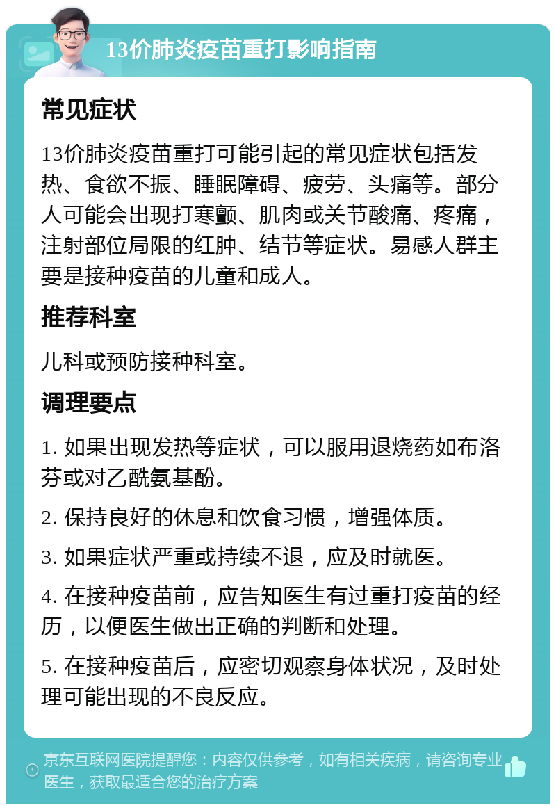 13价肺炎疫苗重打影响指南 常见症状 13价肺炎疫苗重打可能引起的常见症状包括发热、食欲不振、睡眠障碍、疲劳、头痛等。部分人可能会出现打寒颤、肌肉或关节酸痛、疼痛，注射部位局限的红肿、结节等症状。易感人群主要是接种疫苗的儿童和成人。 推荐科室 儿科或预防接种科室。 调理要点 1. 如果出现发热等症状，可以服用退烧药如布洛芬或对乙酰氨基酚。 2. 保持良好的休息和饮食习惯，增强体质。 3. 如果症状严重或持续不退，应及时就医。 4. 在接种疫苗前，应告知医生有过重打疫苗的经历，以便医生做出正确的判断和处理。 5. 在接种疫苗后，应密切观察身体状况，及时处理可能出现的不良反应。