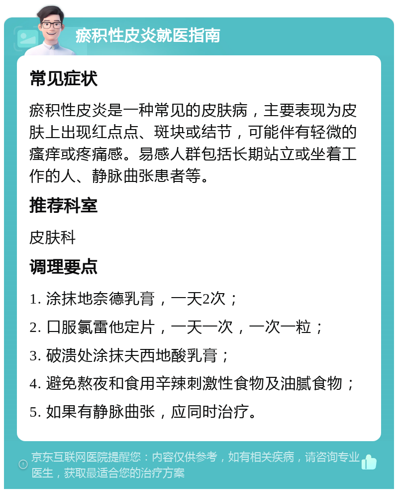 瘀积性皮炎就医指南 常见症状 瘀积性皮炎是一种常见的皮肤病，主要表现为皮肤上出现红点点、斑块或结节，可能伴有轻微的瘙痒或疼痛感。易感人群包括长期站立或坐着工作的人、静脉曲张患者等。 推荐科室 皮肤科 调理要点 1. 涂抹地奈德乳膏，一天2次； 2. 口服氯雷他定片，一天一次，一次一粒； 3. 破溃处涂抹夫西地酸乳膏； 4. 避免熬夜和食用辛辣刺激性食物及油腻食物； 5. 如果有静脉曲张，应同时治疗。