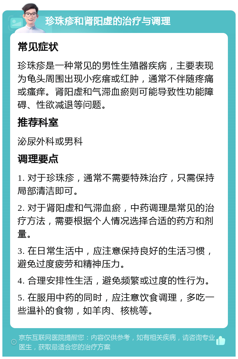 珍珠疹和肾阳虚的治疗与调理 常见症状 珍珠疹是一种常见的男性生殖器疾病，主要表现为龟头周围出现小疙瘩或红肿，通常不伴随疼痛或瘙痒。肾阳虚和气滞血瘀则可能导致性功能障碍、性欲减退等问题。 推荐科室 泌尿外科或男科 调理要点 1. 对于珍珠疹，通常不需要特殊治疗，只需保持局部清洁即可。 2. 对于肾阳虚和气滞血瘀，中药调理是常见的治疗方法，需要根据个人情况选择合适的药方和剂量。 3. 在日常生活中，应注意保持良好的生活习惯，避免过度疲劳和精神压力。 4. 合理安排性生活，避免频繁或过度的性行为。 5. 在服用中药的同时，应注意饮食调理，多吃一些温补的食物，如羊肉、核桃等。