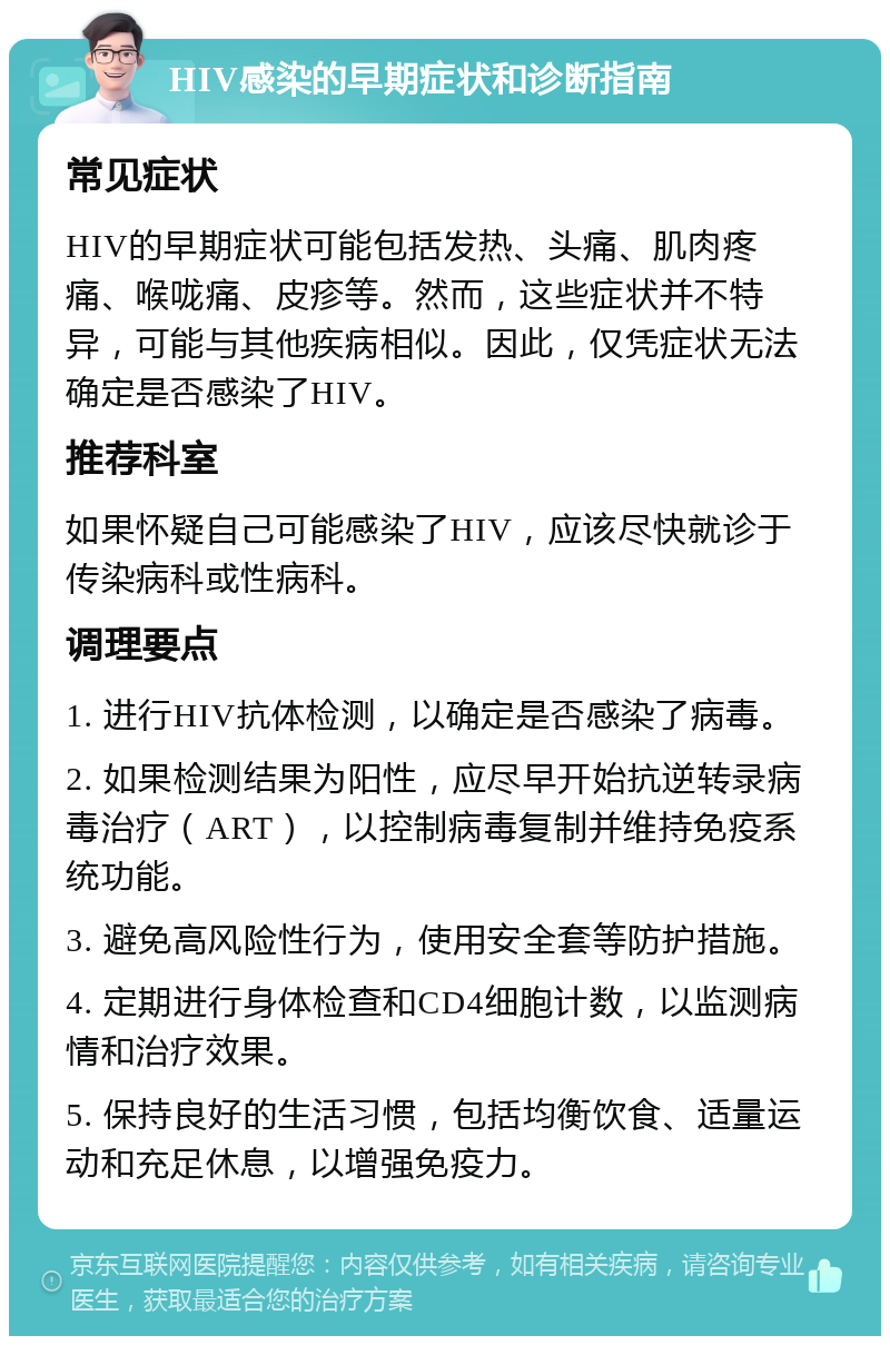 HIV感染的早期症状和诊断指南 常见症状 HIV的早期症状可能包括发热、头痛、肌肉疼痛、喉咙痛、皮疹等。然而，这些症状并不特异，可能与其他疾病相似。因此，仅凭症状无法确定是否感染了HIV。 推荐科室 如果怀疑自己可能感染了HIV，应该尽快就诊于传染病科或性病科。 调理要点 1. 进行HIV抗体检测，以确定是否感染了病毒。 2. 如果检测结果为阳性，应尽早开始抗逆转录病毒治疗（ART），以控制病毒复制并维持免疫系统功能。 3. 避免高风险性行为，使用安全套等防护措施。 4. 定期进行身体检查和CD4细胞计数，以监测病情和治疗效果。 5. 保持良好的生活习惯，包括均衡饮食、适量运动和充足休息，以增强免疫力。