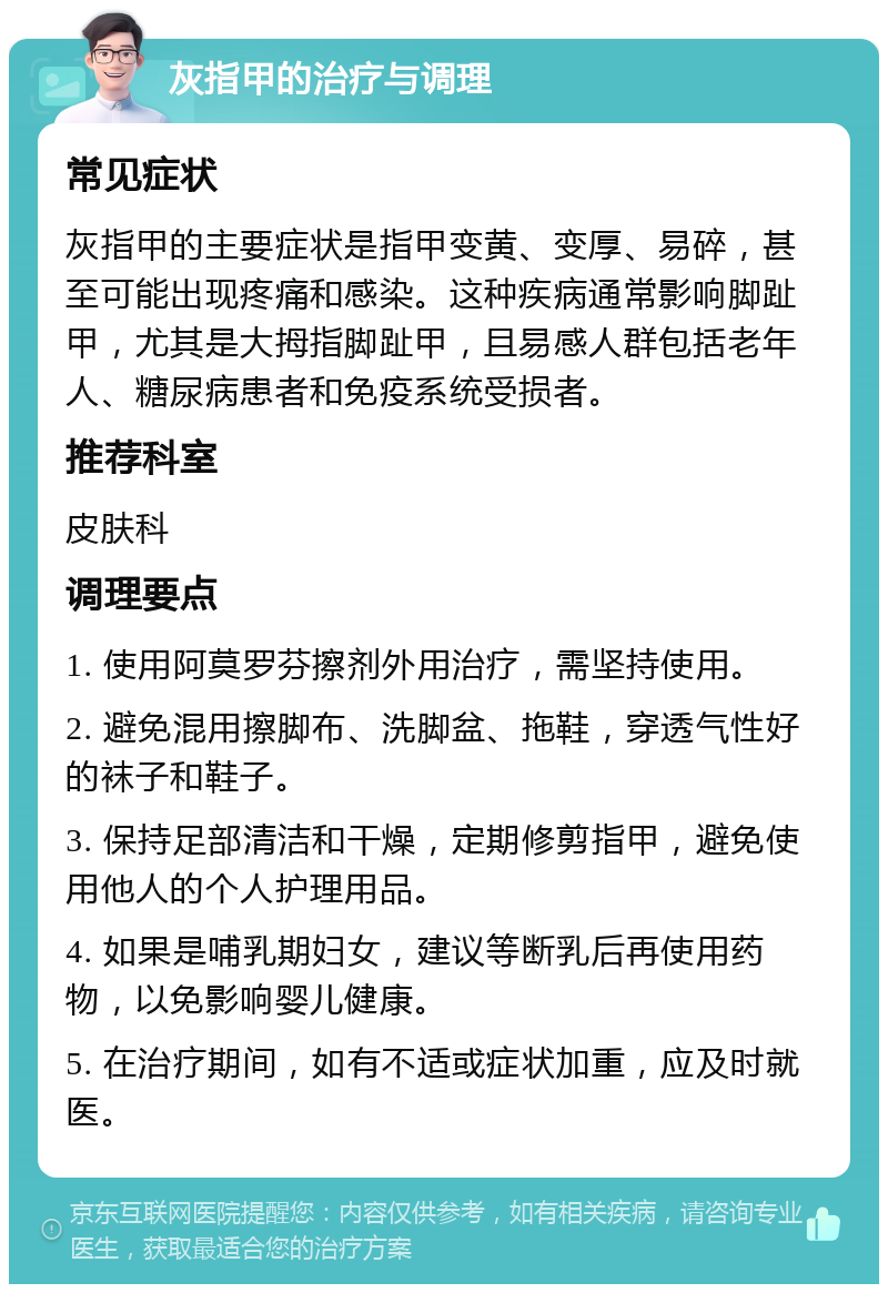 灰指甲的治疗与调理 常见症状 灰指甲的主要症状是指甲变黄、变厚、易碎，甚至可能出现疼痛和感染。这种疾病通常影响脚趾甲，尤其是大拇指脚趾甲，且易感人群包括老年人、糖尿病患者和免疫系统受损者。 推荐科室 皮肤科 调理要点 1. 使用阿莫罗芬擦剂外用治疗，需坚持使用。 2. 避免混用擦脚布、洗脚盆、拖鞋，穿透气性好的袜子和鞋子。 3. 保持足部清洁和干燥，定期修剪指甲，避免使用他人的个人护理用品。 4. 如果是哺乳期妇女，建议等断乳后再使用药物，以免影响婴儿健康。 5. 在治疗期间，如有不适或症状加重，应及时就医。