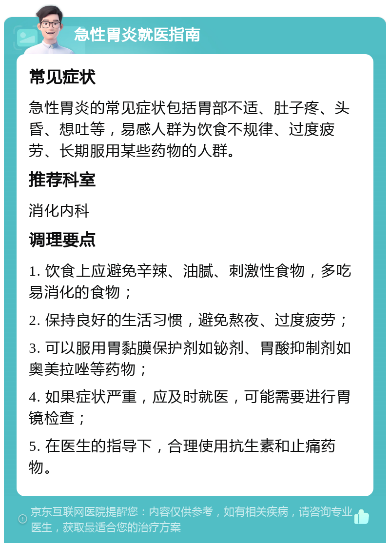 急性胃炎就医指南 常见症状 急性胃炎的常见症状包括胃部不适、肚子疼、头昏、想吐等，易感人群为饮食不规律、过度疲劳、长期服用某些药物的人群。 推荐科室 消化内科 调理要点 1. 饮食上应避免辛辣、油腻、刺激性食物，多吃易消化的食物； 2. 保持良好的生活习惯，避免熬夜、过度疲劳； 3. 可以服用胃黏膜保护剂如铋剂、胃酸抑制剂如奥美拉唑等药物； 4. 如果症状严重，应及时就医，可能需要进行胃镜检查； 5. 在医生的指导下，合理使用抗生素和止痛药物。