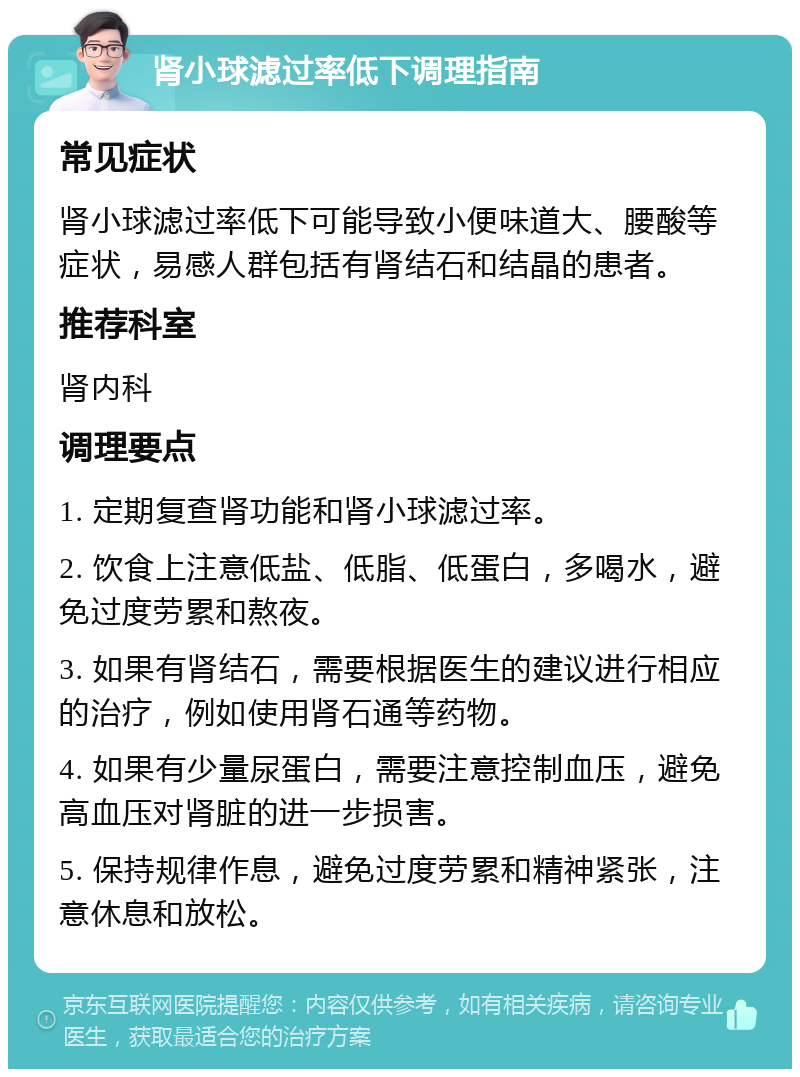 肾小球滤过率低下调理指南 常见症状 肾小球滤过率低下可能导致小便味道大、腰酸等症状，易感人群包括有肾结石和结晶的患者。 推荐科室 肾内科 调理要点 1. 定期复查肾功能和肾小球滤过率。 2. 饮食上注意低盐、低脂、低蛋白，多喝水，避免过度劳累和熬夜。 3. 如果有肾结石，需要根据医生的建议进行相应的治疗，例如使用肾石通等药物。 4. 如果有少量尿蛋白，需要注意控制血压，避免高血压对肾脏的进一步损害。 5. 保持规律作息，避免过度劳累和精神紧张，注意休息和放松。