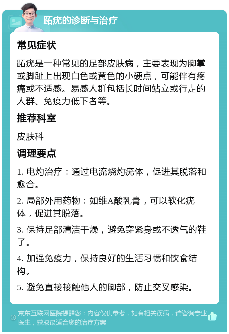 跖疣的诊断与治疗 常见症状 跖疣是一种常见的足部皮肤病，主要表现为脚掌或脚趾上出现白色或黄色的小硬点，可能伴有疼痛或不适感。易感人群包括长时间站立或行走的人群、免疫力低下者等。 推荐科室 皮肤科 调理要点 1. 电灼治疗：通过电流烧灼疣体，促进其脱落和愈合。 2. 局部外用药物：如维A酸乳膏，可以软化疣体，促进其脱落。 3. 保持足部清洁干燥，避免穿紧身或不透气的鞋子。 4. 加强免疫力，保持良好的生活习惯和饮食结构。 5. 避免直接接触他人的脚部，防止交叉感染。