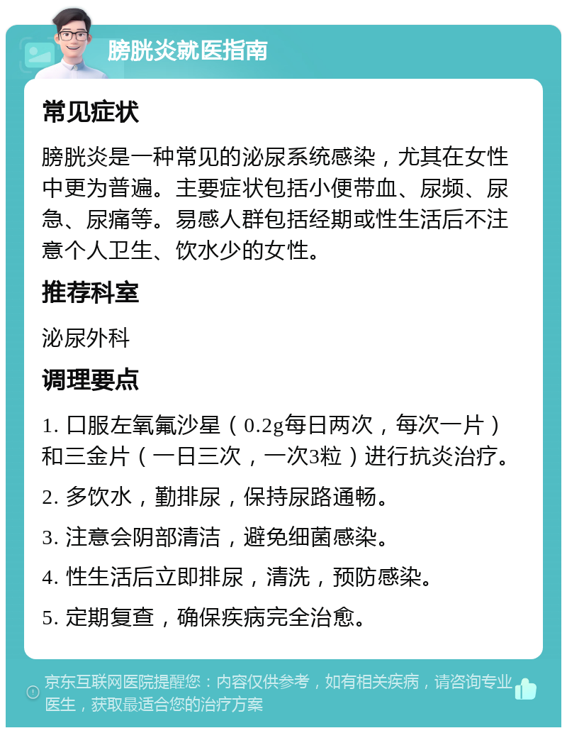 膀胱炎就医指南 常见症状 膀胱炎是一种常见的泌尿系统感染，尤其在女性中更为普遍。主要症状包括小便带血、尿频、尿急、尿痛等。易感人群包括经期或性生活后不注意个人卫生、饮水少的女性。 推荐科室 泌尿外科 调理要点 1. 口服左氧氟沙星（0.2g每日两次，每次一片）和三金片（一日三次，一次3粒）进行抗炎治疗。 2. 多饮水，勤排尿，保持尿路通畅。 3. 注意会阴部清洁，避免细菌感染。 4. 性生活后立即排尿，清洗，预防感染。 5. 定期复查，确保疾病完全治愈。