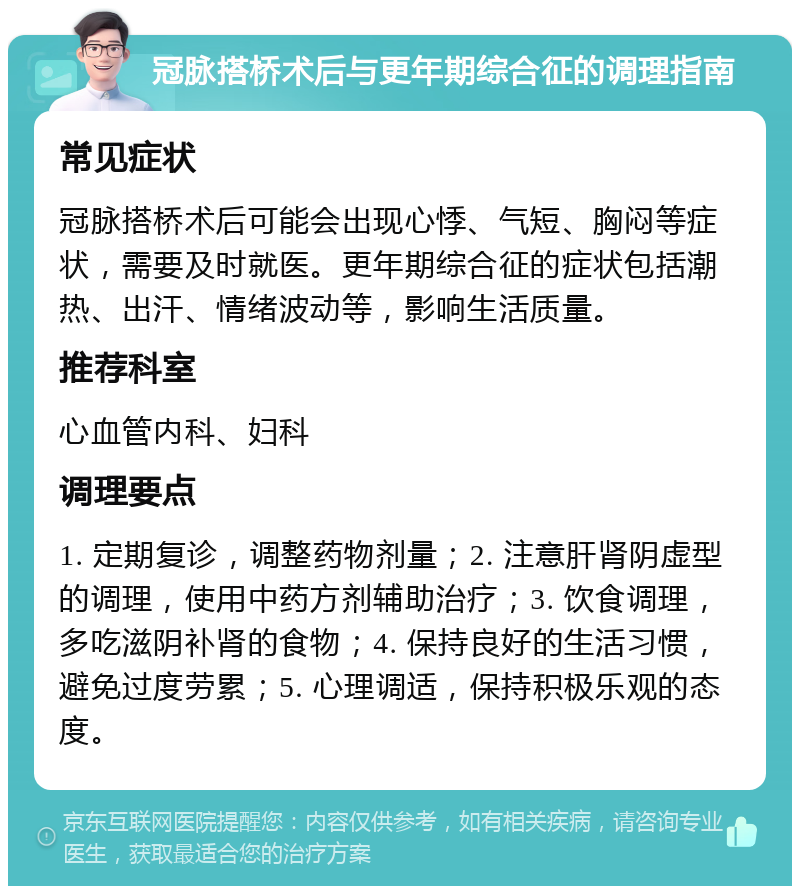 冠脉搭桥术后与更年期综合征的调理指南 常见症状 冠脉搭桥术后可能会出现心悸、气短、胸闷等症状，需要及时就医。更年期综合征的症状包括潮热、出汗、情绪波动等，影响生活质量。 推荐科室 心血管内科、妇科 调理要点 1. 定期复诊，调整药物剂量；2. 注意肝肾阴虚型的调理，使用中药方剂辅助治疗；3. 饮食调理，多吃滋阴补肾的食物；4. 保持良好的生活习惯，避免过度劳累；5. 心理调适，保持积极乐观的态度。