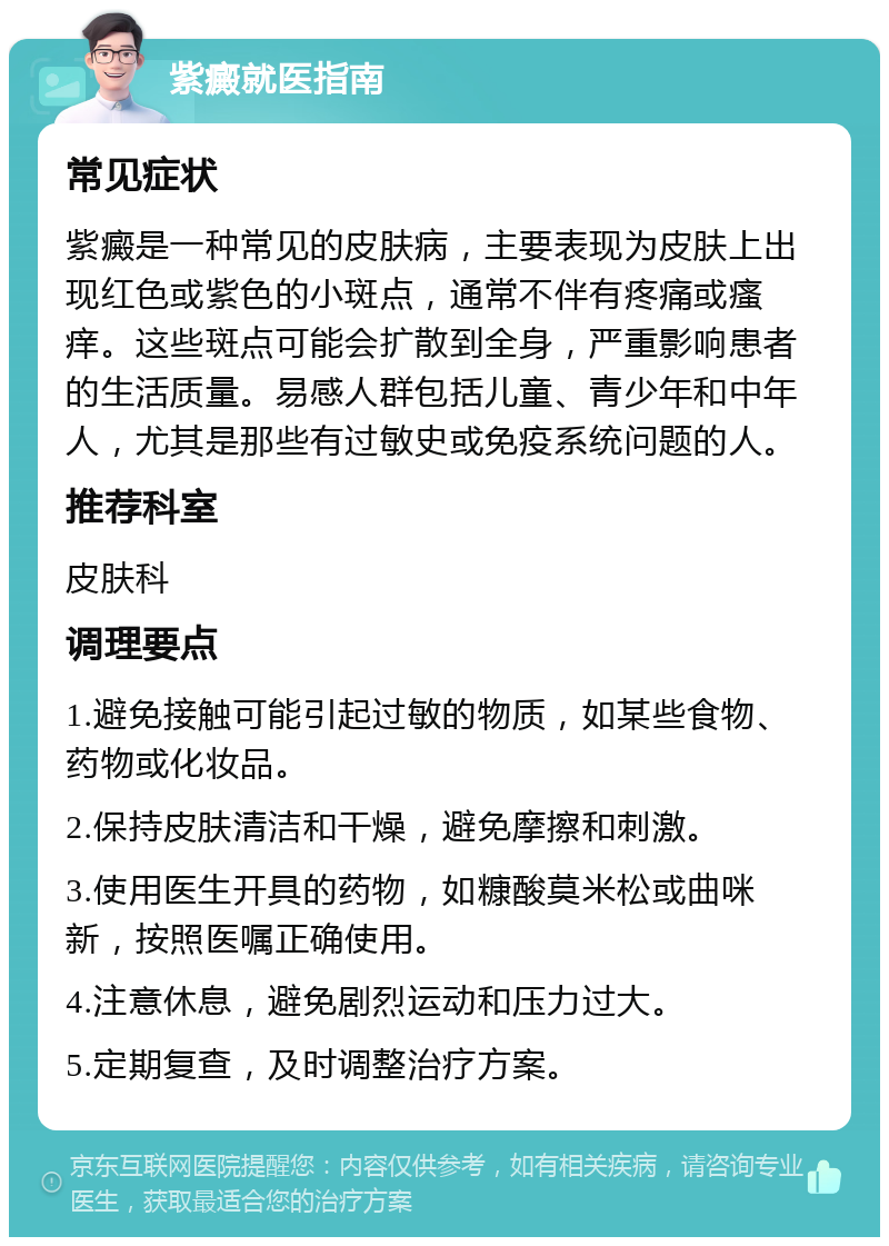 紫癜就医指南 常见症状 紫癜是一种常见的皮肤病，主要表现为皮肤上出现红色或紫色的小斑点，通常不伴有疼痛或瘙痒。这些斑点可能会扩散到全身，严重影响患者的生活质量。易感人群包括儿童、青少年和中年人，尤其是那些有过敏史或免疫系统问题的人。 推荐科室 皮肤科 调理要点 1.避免接触可能引起过敏的物质，如某些食物、药物或化妆品。 2.保持皮肤清洁和干燥，避免摩擦和刺激。 3.使用医生开具的药物，如糠酸莫米松或曲咪新，按照医嘱正确使用。 4.注意休息，避免剧烈运动和压力过大。 5.定期复查，及时调整治疗方案。