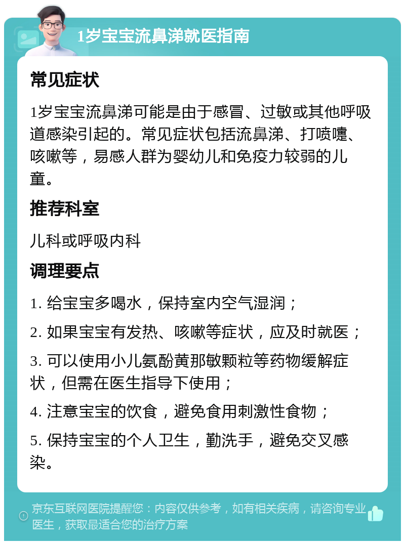 1岁宝宝流鼻涕就医指南 常见症状 1岁宝宝流鼻涕可能是由于感冒、过敏或其他呼吸道感染引起的。常见症状包括流鼻涕、打喷嚏、咳嗽等，易感人群为婴幼儿和免疫力较弱的儿童。 推荐科室 儿科或呼吸内科 调理要点 1. 给宝宝多喝水，保持室内空气湿润； 2. 如果宝宝有发热、咳嗽等症状，应及时就医； 3. 可以使用小儿氨酚黄那敏颗粒等药物缓解症状，但需在医生指导下使用； 4. 注意宝宝的饮食，避免食用刺激性食物； 5. 保持宝宝的个人卫生，勤洗手，避免交叉感染。