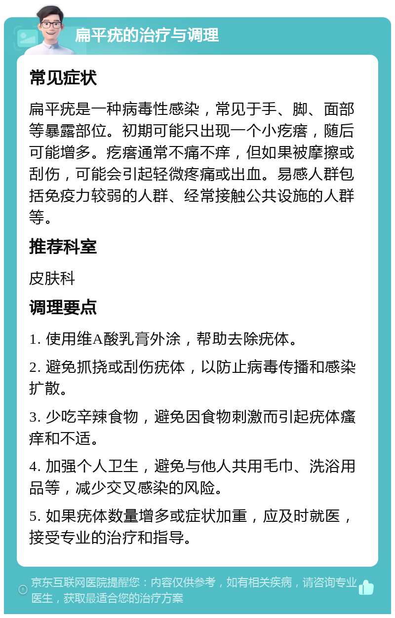 扁平疣的治疗与调理 常见症状 扁平疣是一种病毒性感染，常见于手、脚、面部等暴露部位。初期可能只出现一个小疙瘩，随后可能增多。疙瘩通常不痛不痒，但如果被摩擦或刮伤，可能会引起轻微疼痛或出血。易感人群包括免疫力较弱的人群、经常接触公共设施的人群等。 推荐科室 皮肤科 调理要点 1. 使用维A酸乳膏外涂，帮助去除疣体。 2. 避免抓挠或刮伤疣体，以防止病毒传播和感染扩散。 3. 少吃辛辣食物，避免因食物刺激而引起疣体瘙痒和不适。 4. 加强个人卫生，避免与他人共用毛巾、洗浴用品等，减少交叉感染的风险。 5. 如果疣体数量增多或症状加重，应及时就医，接受专业的治疗和指导。