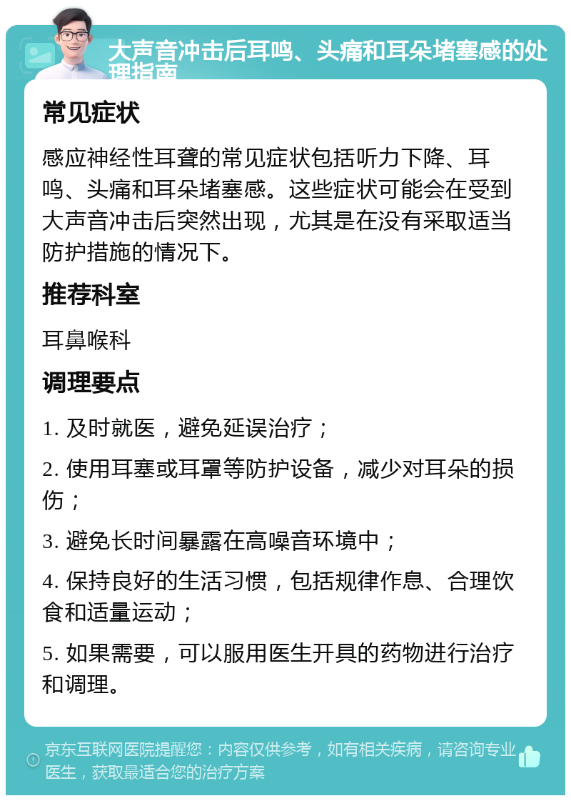 大声音冲击后耳鸣、头痛和耳朵堵塞感的处理指南 常见症状 感应神经性耳聋的常见症状包括听力下降、耳鸣、头痛和耳朵堵塞感。这些症状可能会在受到大声音冲击后突然出现，尤其是在没有采取适当防护措施的情况下。 推荐科室 耳鼻喉科 调理要点 1. 及时就医，避免延误治疗； 2. 使用耳塞或耳罩等防护设备，减少对耳朵的损伤； 3. 避免长时间暴露在高噪音环境中； 4. 保持良好的生活习惯，包括规律作息、合理饮食和适量运动； 5. 如果需要，可以服用医生开具的药物进行治疗和调理。