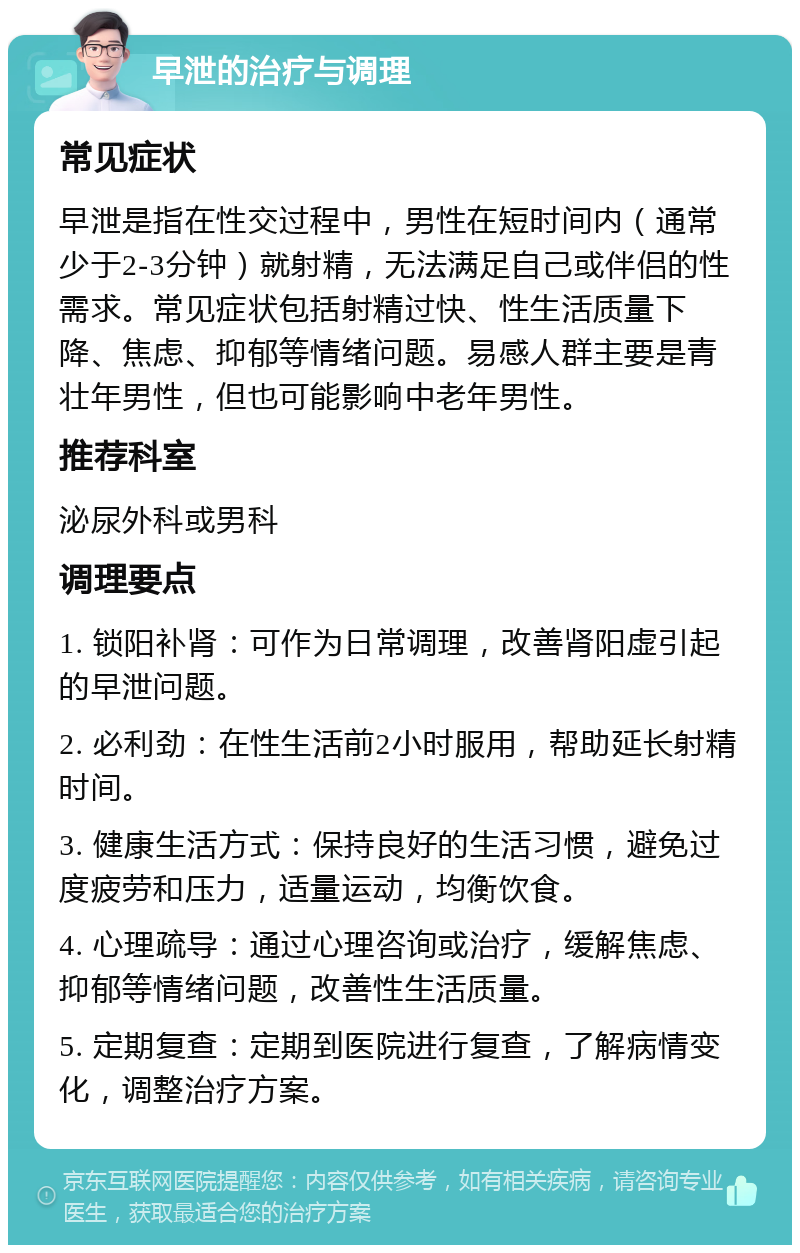 早泄的治疗与调理 常见症状 早泄是指在性交过程中，男性在短时间内（通常少于2-3分钟）就射精，无法满足自己或伴侣的性需求。常见症状包括射精过快、性生活质量下降、焦虑、抑郁等情绪问题。易感人群主要是青壮年男性，但也可能影响中老年男性。 推荐科室 泌尿外科或男科 调理要点 1. 锁阳补肾：可作为日常调理，改善肾阳虚引起的早泄问题。 2. 必利劲：在性生活前2小时服用，帮助延长射精时间。 3. 健康生活方式：保持良好的生活习惯，避免过度疲劳和压力，适量运动，均衡饮食。 4. 心理疏导：通过心理咨询或治疗，缓解焦虑、抑郁等情绪问题，改善性生活质量。 5. 定期复查：定期到医院进行复查，了解病情变化，调整治疗方案。