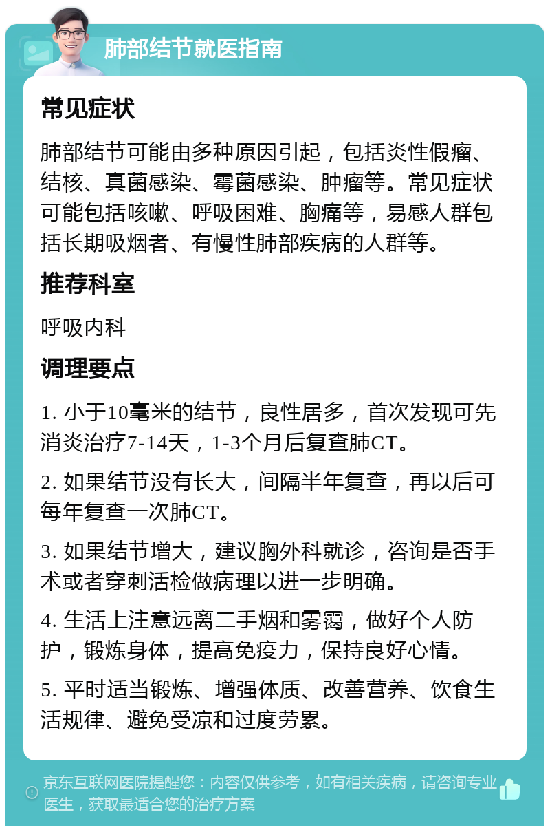 肺部结节就医指南 常见症状 肺部结节可能由多种原因引起，包括炎性假瘤、结核、真菌感染、霉菌感染、肿瘤等。常见症状可能包括咳嗽、呼吸困难、胸痛等，易感人群包括长期吸烟者、有慢性肺部疾病的人群等。 推荐科室 呼吸内科 调理要点 1. 小于10毫米的结节，良性居多，首次发现可先消炎治疗7-14天，1-3个月后复查肺CT。 2. 如果结节没有长大，间隔半年复查，再以后可每年复查一次肺CT。 3. 如果结节增大，建议胸外科就诊，咨询是否手术或者穿刺活检做病理以进一步明确。 4. 生活上注意远离二手烟和雾霭，做好个人防护，锻炼身体，提高免疫力，保持良好心情。 5. 平时适当锻炼、增强体质、改善营养、饮食生活规律、避免受凉和过度劳累。