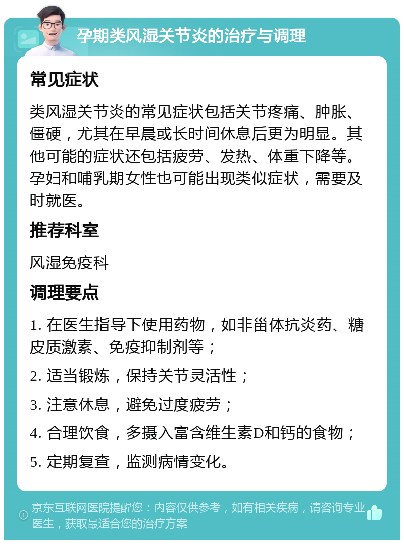 孕期类风湿关节炎的治疗与调理 常见症状 类风湿关节炎的常见症状包括关节疼痛、肿胀、僵硬，尤其在早晨或长时间休息后更为明显。其他可能的症状还包括疲劳、发热、体重下降等。孕妇和哺乳期女性也可能出现类似症状，需要及时就医。 推荐科室 风湿免疫科 调理要点 1. 在医生指导下使用药物，如非甾体抗炎药、糖皮质激素、免疫抑制剂等； 2. 适当锻炼，保持关节灵活性； 3. 注意休息，避免过度疲劳； 4. 合理饮食，多摄入富含维生素D和钙的食物； 5. 定期复查，监测病情变化。