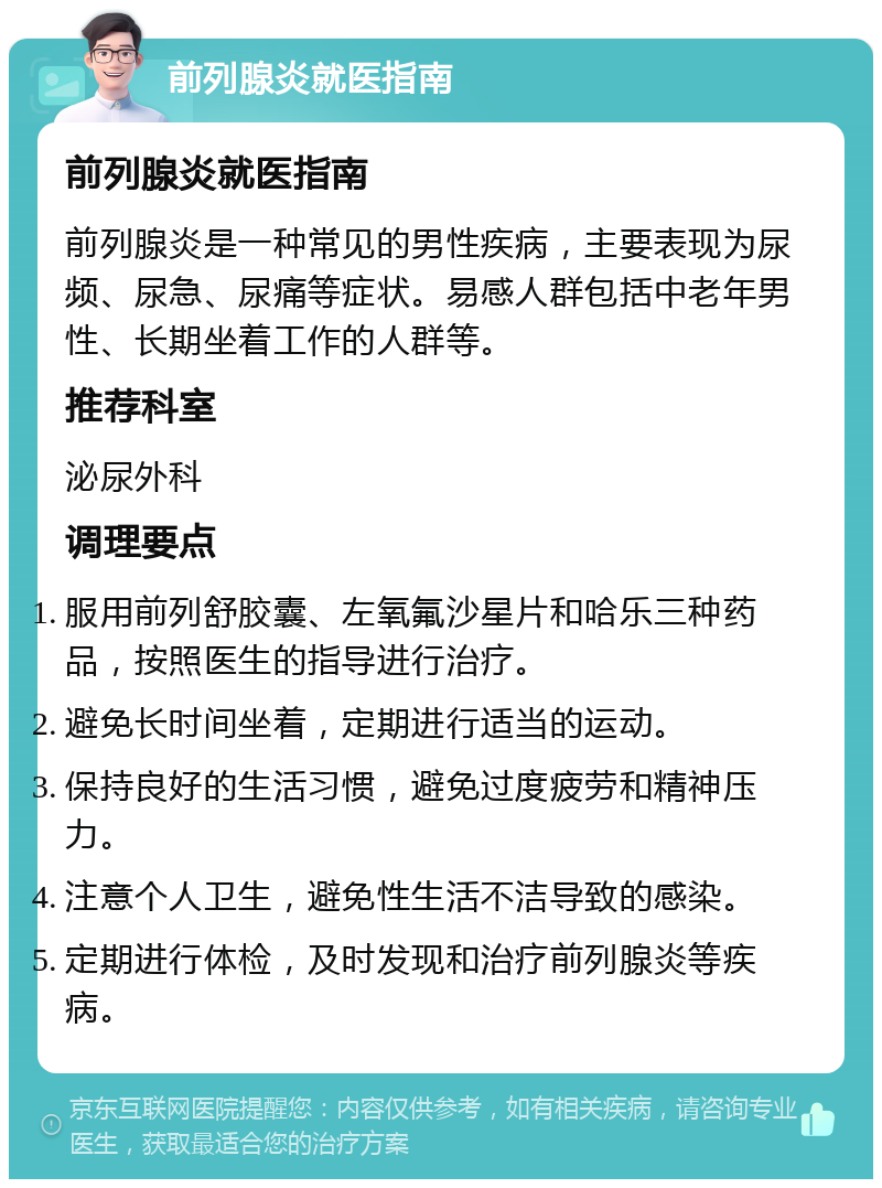 前列腺炎就医指南 前列腺炎就医指南 前列腺炎是一种常见的男性疾病，主要表现为尿频、尿急、尿痛等症状。易感人群包括中老年男性、长期坐着工作的人群等。 推荐科室 泌尿外科 调理要点 服用前列舒胶囊、左氧氟沙星片和哈乐三种药品，按照医生的指导进行治疗。 避免长时间坐着，定期进行适当的运动。 保持良好的生活习惯，避免过度疲劳和精神压力。 注意个人卫生，避免性生活不洁导致的感染。 定期进行体检，及时发现和治疗前列腺炎等疾病。