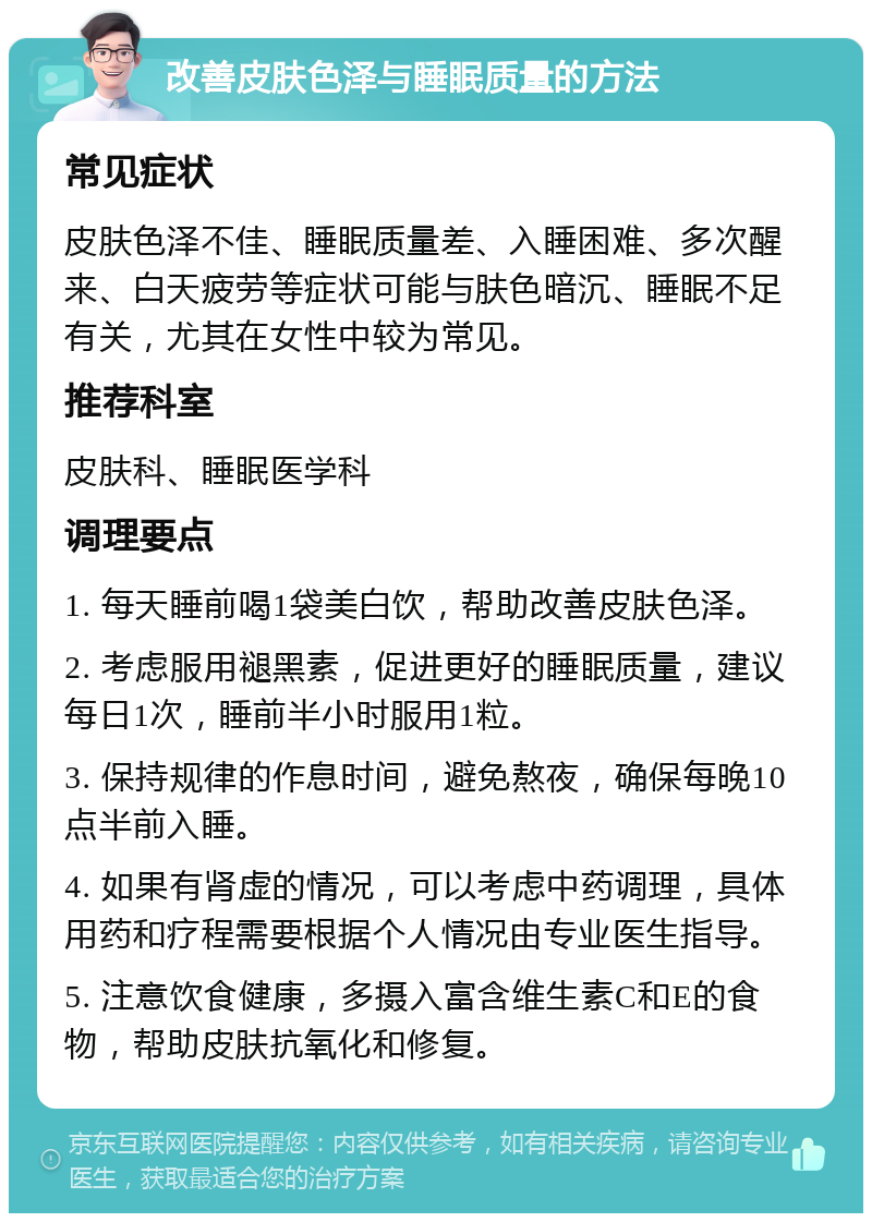 改善皮肤色泽与睡眠质量的方法 常见症状 皮肤色泽不佳、睡眠质量差、入睡困难、多次醒来、白天疲劳等症状可能与肤色暗沉、睡眠不足有关，尤其在女性中较为常见。 推荐科室 皮肤科、睡眠医学科 调理要点 1. 每天睡前喝1袋美白饮，帮助改善皮肤色泽。 2. 考虑服用褪黑素，促进更好的睡眠质量，建议每日1次，睡前半小时服用1粒。 3. 保持规律的作息时间，避免熬夜，确保每晚10点半前入睡。 4. 如果有肾虚的情况，可以考虑中药调理，具体用药和疗程需要根据个人情况由专业医生指导。 5. 注意饮食健康，多摄入富含维生素C和E的食物，帮助皮肤抗氧化和修复。