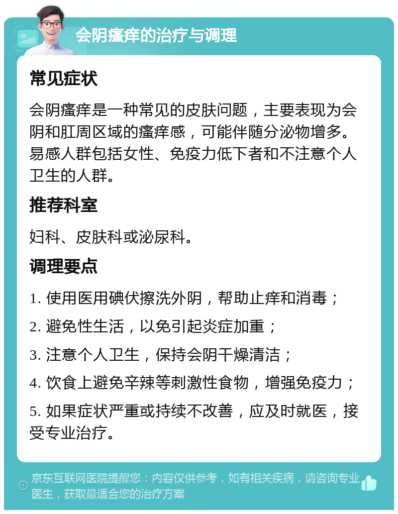 会阴瘙痒的治疗与调理 常见症状 会阴瘙痒是一种常见的皮肤问题，主要表现为会阴和肛周区域的瘙痒感，可能伴随分泌物增多。易感人群包括女性、免疫力低下者和不注意个人卫生的人群。 推荐科室 妇科、皮肤科或泌尿科。 调理要点 1. 使用医用碘伏擦洗外阴，帮助止痒和消毒； 2. 避免性生活，以免引起炎症加重； 3. 注意个人卫生，保持会阴干燥清洁； 4. 饮食上避免辛辣等刺激性食物，增强免疫力； 5. 如果症状严重或持续不改善，应及时就医，接受专业治疗。