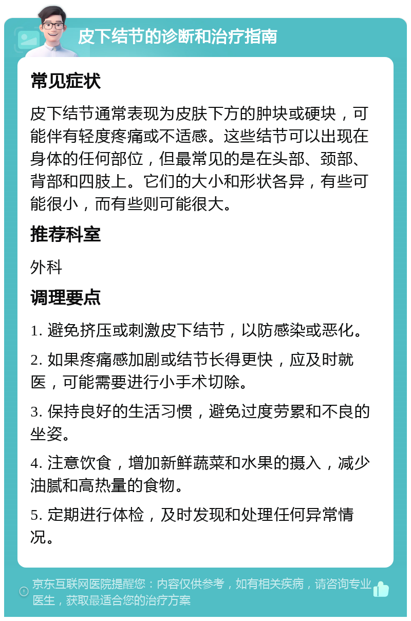 皮下结节的诊断和治疗指南 常见症状 皮下结节通常表现为皮肤下方的肿块或硬块，可能伴有轻度疼痛或不适感。这些结节可以出现在身体的任何部位，但最常见的是在头部、颈部、背部和四肢上。它们的大小和形状各异，有些可能很小，而有些则可能很大。 推荐科室 外科 调理要点 1. 避免挤压或刺激皮下结节，以防感染或恶化。 2. 如果疼痛感加剧或结节长得更快，应及时就医，可能需要进行小手术切除。 3. 保持良好的生活习惯，避免过度劳累和不良的坐姿。 4. 注意饮食，增加新鲜蔬菜和水果的摄入，减少油腻和高热量的食物。 5. 定期进行体检，及时发现和处理任何异常情况。