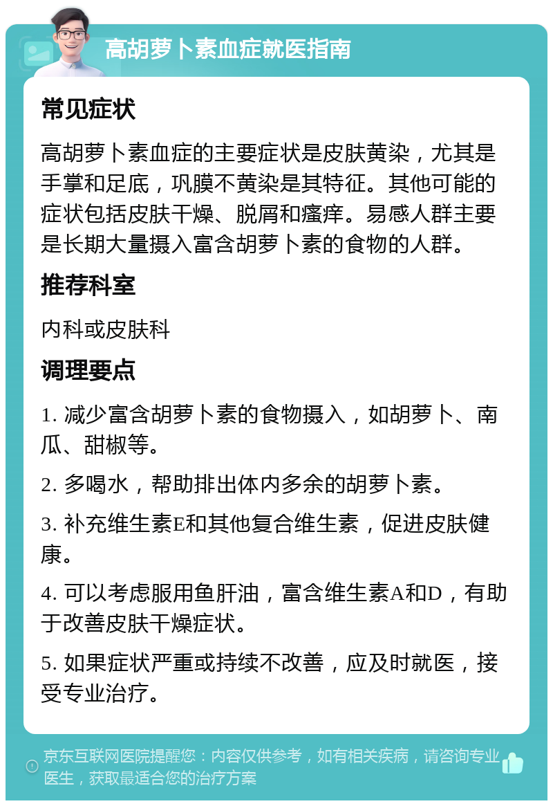 高胡萝卜素血症就医指南 常见症状 高胡萝卜素血症的主要症状是皮肤黄染，尤其是手掌和足底，巩膜不黄染是其特征。其他可能的症状包括皮肤干燥、脱屑和瘙痒。易感人群主要是长期大量摄入富含胡萝卜素的食物的人群。 推荐科室 内科或皮肤科 调理要点 1. 减少富含胡萝卜素的食物摄入，如胡萝卜、南瓜、甜椒等。 2. 多喝水，帮助排出体内多余的胡萝卜素。 3. 补充维生素E和其他复合维生素，促进皮肤健康。 4. 可以考虑服用鱼肝油，富含维生素A和D，有助于改善皮肤干燥症状。 5. 如果症状严重或持续不改善，应及时就医，接受专业治疗。