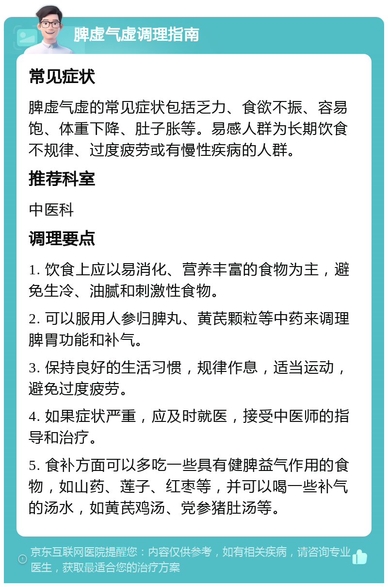 脾虚气虚调理指南 常见症状 脾虚气虚的常见症状包括乏力、食欲不振、容易饱、体重下降、肚子胀等。易感人群为长期饮食不规律、过度疲劳或有慢性疾病的人群。 推荐科室 中医科 调理要点 1. 饮食上应以易消化、营养丰富的食物为主，避免生冷、油腻和刺激性食物。 2. 可以服用人参归脾丸、黄芪颗粒等中药来调理脾胃功能和补气。 3. 保持良好的生活习惯，规律作息，适当运动，避免过度疲劳。 4. 如果症状严重，应及时就医，接受中医师的指导和治疗。 5. 食补方面可以多吃一些具有健脾益气作用的食物，如山药、莲子、红枣等，并可以喝一些补气的汤水，如黄芪鸡汤、党参猪肚汤等。