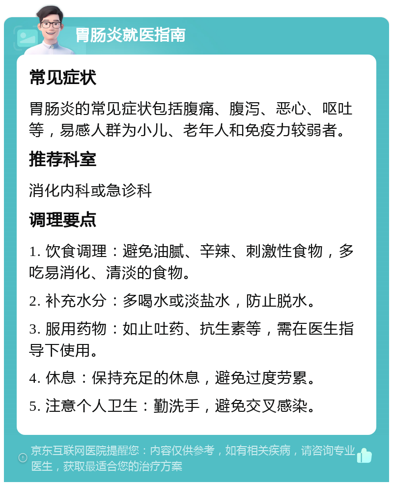 胃肠炎就医指南 常见症状 胃肠炎的常见症状包括腹痛、腹泻、恶心、呕吐等，易感人群为小儿、老年人和免疫力较弱者。 推荐科室 消化内科或急诊科 调理要点 1. 饮食调理：避免油腻、辛辣、刺激性食物，多吃易消化、清淡的食物。 2. 补充水分：多喝水或淡盐水，防止脱水。 3. 服用药物：如止吐药、抗生素等，需在医生指导下使用。 4. 休息：保持充足的休息，避免过度劳累。 5. 注意个人卫生：勤洗手，避免交叉感染。