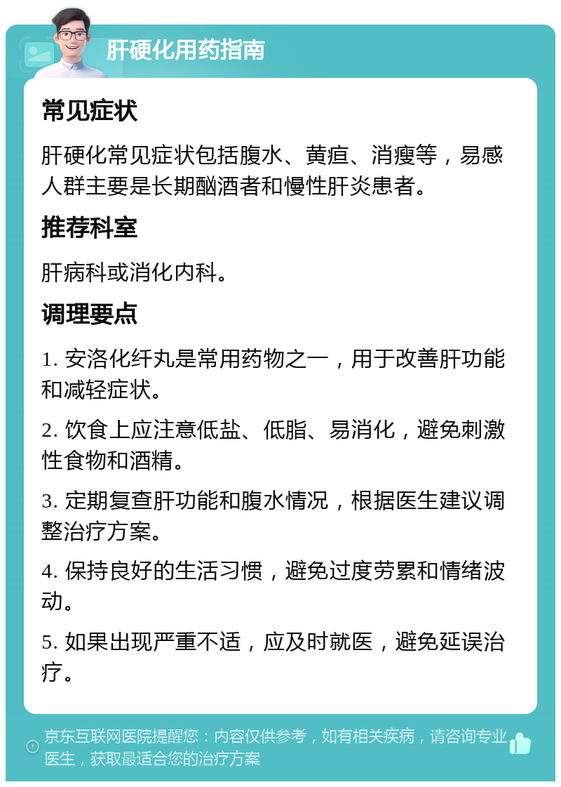 肝硬化用药指南 常见症状 肝硬化常见症状包括腹水、黄疸、消瘦等，易感人群主要是长期酗酒者和慢性肝炎患者。 推荐科室 肝病科或消化内科。 调理要点 1. 安洛化纤丸是常用药物之一，用于改善肝功能和减轻症状。 2. 饮食上应注意低盐、低脂、易消化，避免刺激性食物和酒精。 3. 定期复查肝功能和腹水情况，根据医生建议调整治疗方案。 4. 保持良好的生活习惯，避免过度劳累和情绪波动。 5. 如果出现严重不适，应及时就医，避免延误治疗。