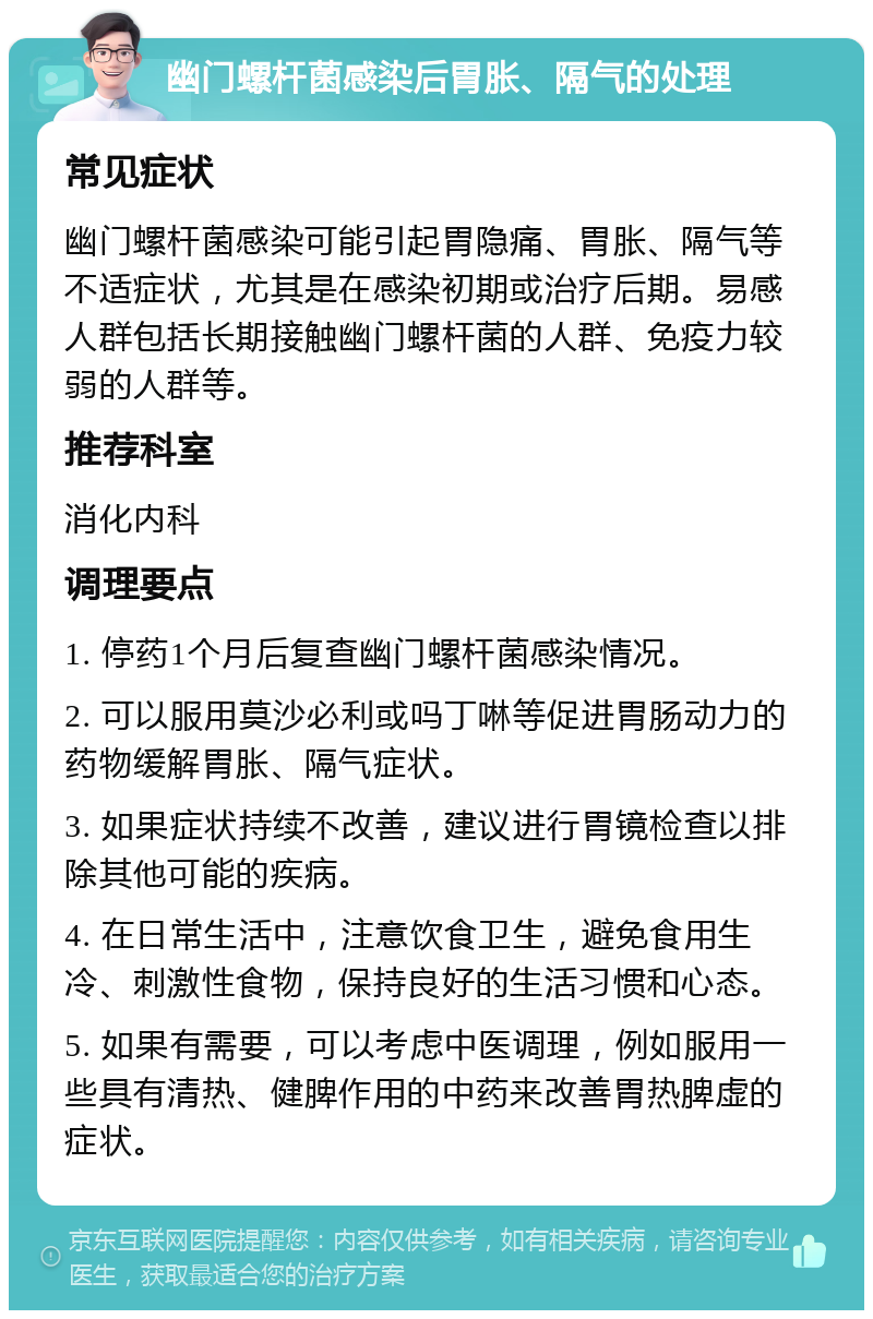 幽门螺杆菌感染后胃胀、隔气的处理 常见症状 幽门螺杆菌感染可能引起胃隐痛、胃胀、隔气等不适症状，尤其是在感染初期或治疗后期。易感人群包括长期接触幽门螺杆菌的人群、免疫力较弱的人群等。 推荐科室 消化内科 调理要点 1. 停药1个月后复查幽门螺杆菌感染情况。 2. 可以服用莫沙必利或吗丁啉等促进胃肠动力的药物缓解胃胀、隔气症状。 3. 如果症状持续不改善，建议进行胃镜检查以排除其他可能的疾病。 4. 在日常生活中，注意饮食卫生，避免食用生冷、刺激性食物，保持良好的生活习惯和心态。 5. 如果有需要，可以考虑中医调理，例如服用一些具有清热、健脾作用的中药来改善胃热脾虚的症状。