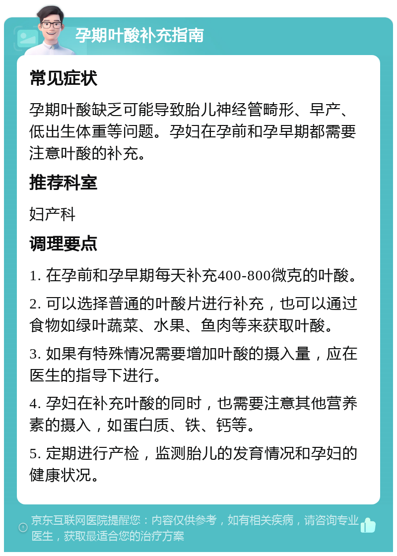 孕期叶酸补充指南 常见症状 孕期叶酸缺乏可能导致胎儿神经管畸形、早产、低出生体重等问题。孕妇在孕前和孕早期都需要注意叶酸的补充。 推荐科室 妇产科 调理要点 1. 在孕前和孕早期每天补充400-800微克的叶酸。 2. 可以选择普通的叶酸片进行补充，也可以通过食物如绿叶蔬菜、水果、鱼肉等来获取叶酸。 3. 如果有特殊情况需要增加叶酸的摄入量，应在医生的指导下进行。 4. 孕妇在补充叶酸的同时，也需要注意其他营养素的摄入，如蛋白质、铁、钙等。 5. 定期进行产检，监测胎儿的发育情况和孕妇的健康状况。