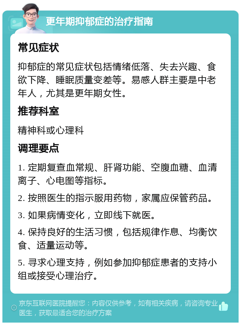 更年期抑郁症的治疗指南 常见症状 抑郁症的常见症状包括情绪低落、失去兴趣、食欲下降、睡眠质量变差等。易感人群主要是中老年人，尤其是更年期女性。 推荐科室 精神科或心理科 调理要点 1. 定期复查血常规、肝肾功能、空腹血糖、血清离子、心电图等指标。 2. 按照医生的指示服用药物，家属应保管药品。 3. 如果病情变化，立即线下就医。 4. 保持良好的生活习惯，包括规律作息、均衡饮食、适量运动等。 5. 寻求心理支持，例如参加抑郁症患者的支持小组或接受心理治疗。