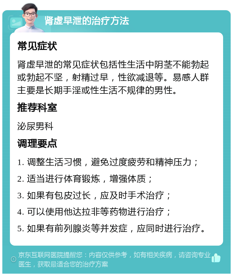 肾虚早泄的治疗方法 常见症状 肾虚早泄的常见症状包括性生活中阴茎不能勃起或勃起不坚，射精过早，性欲减退等。易感人群主要是长期手淫或性生活不规律的男性。 推荐科室 泌尿男科 调理要点 1. 调整生活习惯，避免过度疲劳和精神压力； 2. 适当进行体育锻炼，增强体质； 3. 如果有包皮过长，应及时手术治疗； 4. 可以使用他达拉非等药物进行治疗； 5. 如果有前列腺炎等并发症，应同时进行治疗。