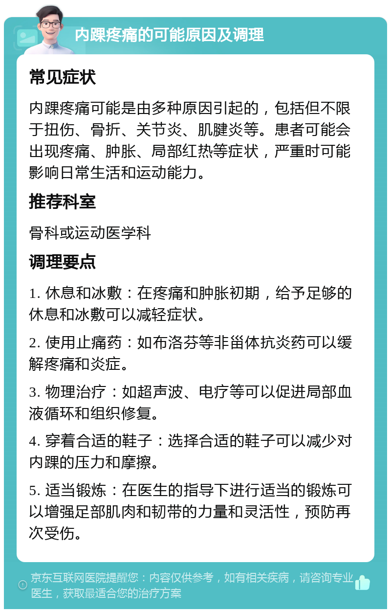 内踝疼痛的可能原因及调理 常见症状 内踝疼痛可能是由多种原因引起的，包括但不限于扭伤、骨折、关节炎、肌腱炎等。患者可能会出现疼痛、肿胀、局部红热等症状，严重时可能影响日常生活和运动能力。 推荐科室 骨科或运动医学科 调理要点 1. 休息和冰敷：在疼痛和肿胀初期，给予足够的休息和冰敷可以减轻症状。 2. 使用止痛药：如布洛芬等非甾体抗炎药可以缓解疼痛和炎症。 3. 物理治疗：如超声波、电疗等可以促进局部血液循环和组织修复。 4. 穿着合适的鞋子：选择合适的鞋子可以减少对内踝的压力和摩擦。 5. 适当锻炼：在医生的指导下进行适当的锻炼可以增强足部肌肉和韧带的力量和灵活性，预防再次受伤。