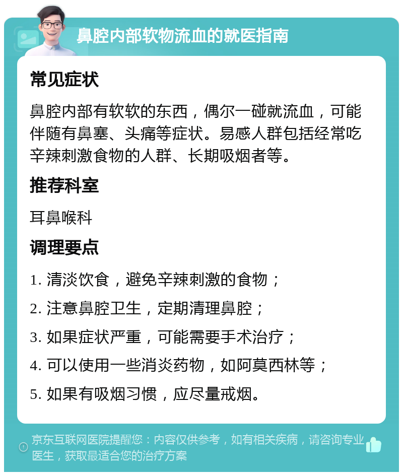 鼻腔内部软物流血的就医指南 常见症状 鼻腔内部有软软的东西，偶尔一碰就流血，可能伴随有鼻塞、头痛等症状。易感人群包括经常吃辛辣刺激食物的人群、长期吸烟者等。 推荐科室 耳鼻喉科 调理要点 1. 清淡饮食，避免辛辣刺激的食物； 2. 注意鼻腔卫生，定期清理鼻腔； 3. 如果症状严重，可能需要手术治疗； 4. 可以使用一些消炎药物，如阿莫西林等； 5. 如果有吸烟习惯，应尽量戒烟。