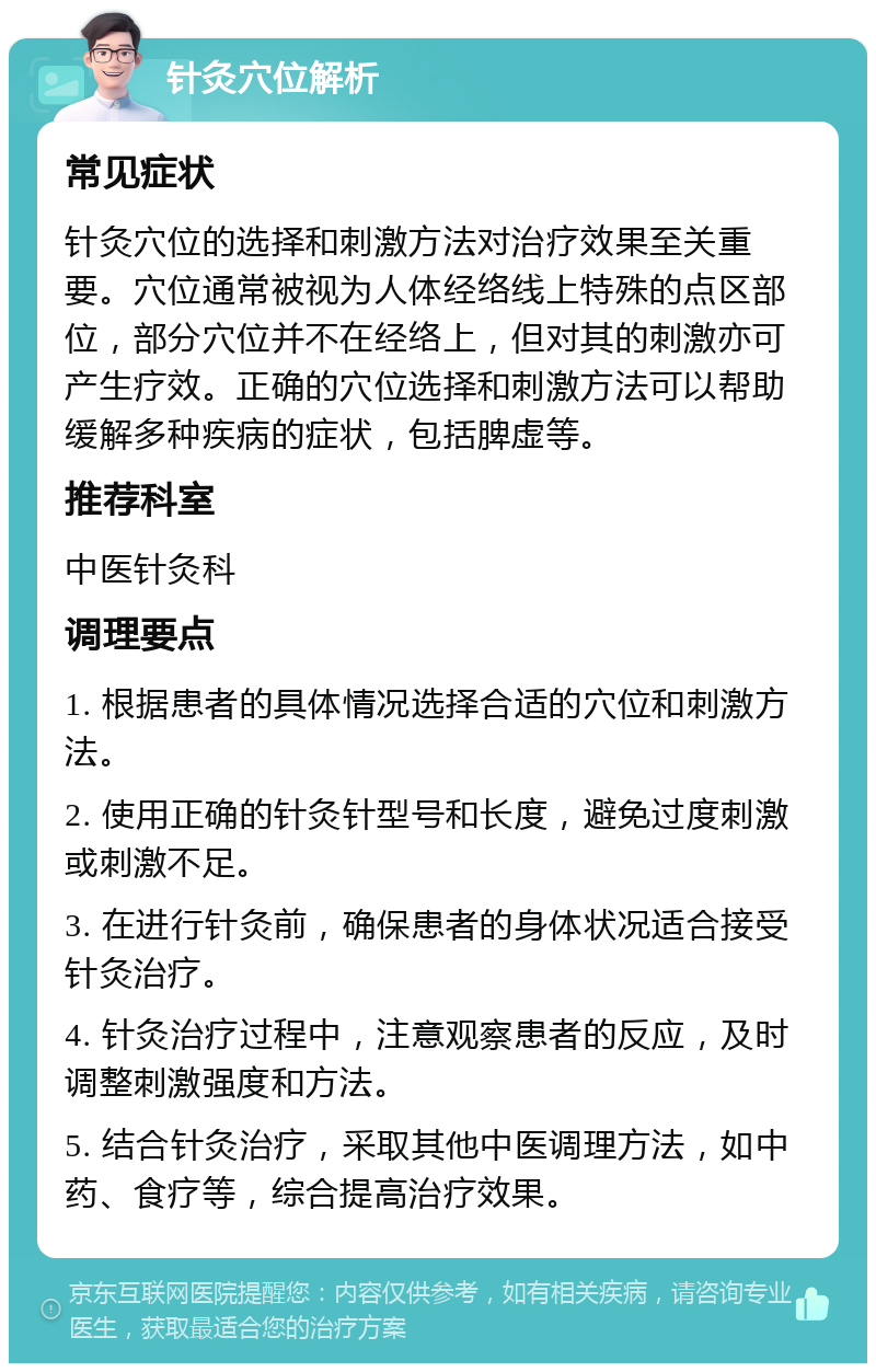 针灸穴位解析 常见症状 针灸穴位的选择和刺激方法对治疗效果至关重要。穴位通常被视为人体经络线上特殊的点区部位，部分穴位并不在经络上，但对其的刺激亦可产生疗效。正确的穴位选择和刺激方法可以帮助缓解多种疾病的症状，包括脾虚等。 推荐科室 中医针灸科 调理要点 1. 根据患者的具体情况选择合适的穴位和刺激方法。 2. 使用正确的针灸针型号和长度，避免过度刺激或刺激不足。 3. 在进行针灸前，确保患者的身体状况适合接受针灸治疗。 4. 针灸治疗过程中，注意观察患者的反应，及时调整刺激强度和方法。 5. 结合针灸治疗，采取其他中医调理方法，如中药、食疗等，综合提高治疗效果。