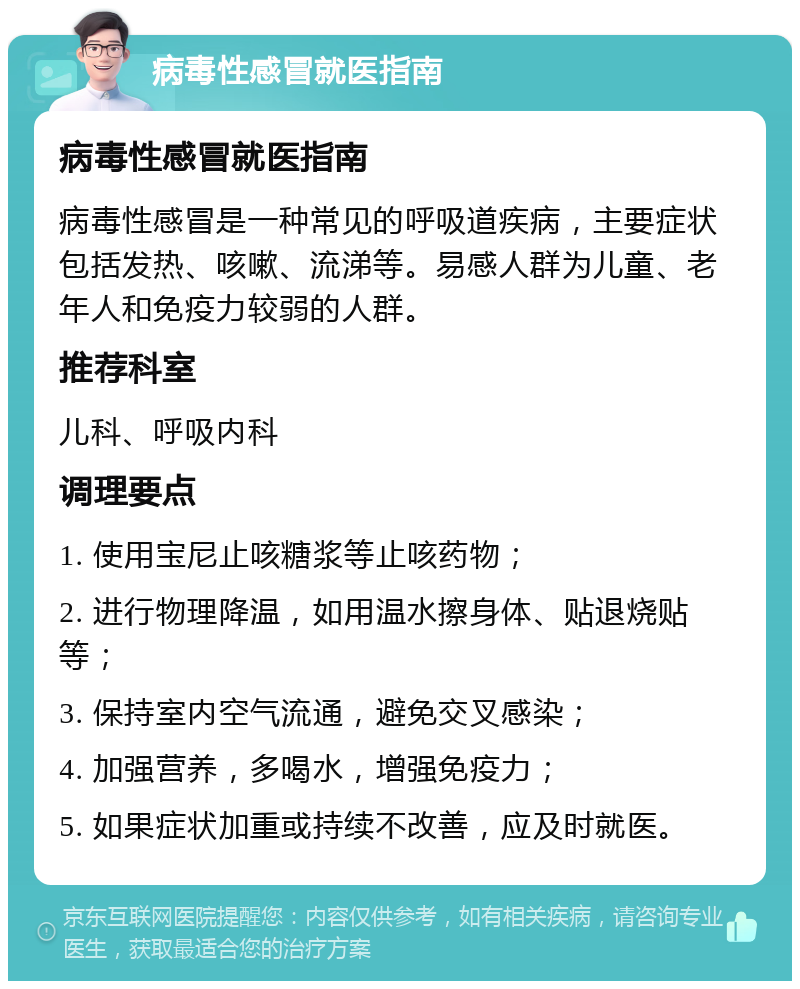 病毒性感冒就医指南 病毒性感冒就医指南 病毒性感冒是一种常见的呼吸道疾病，主要症状包括发热、咳嗽、流涕等。易感人群为儿童、老年人和免疫力较弱的人群。 推荐科室 儿科、呼吸内科 调理要点 1. 使用宝尼止咳糖浆等止咳药物； 2. 进行物理降温，如用温水擦身体、贴退烧贴等； 3. 保持室内空气流通，避免交叉感染； 4. 加强营养，多喝水，增强免疫力； 5. 如果症状加重或持续不改善，应及时就医。