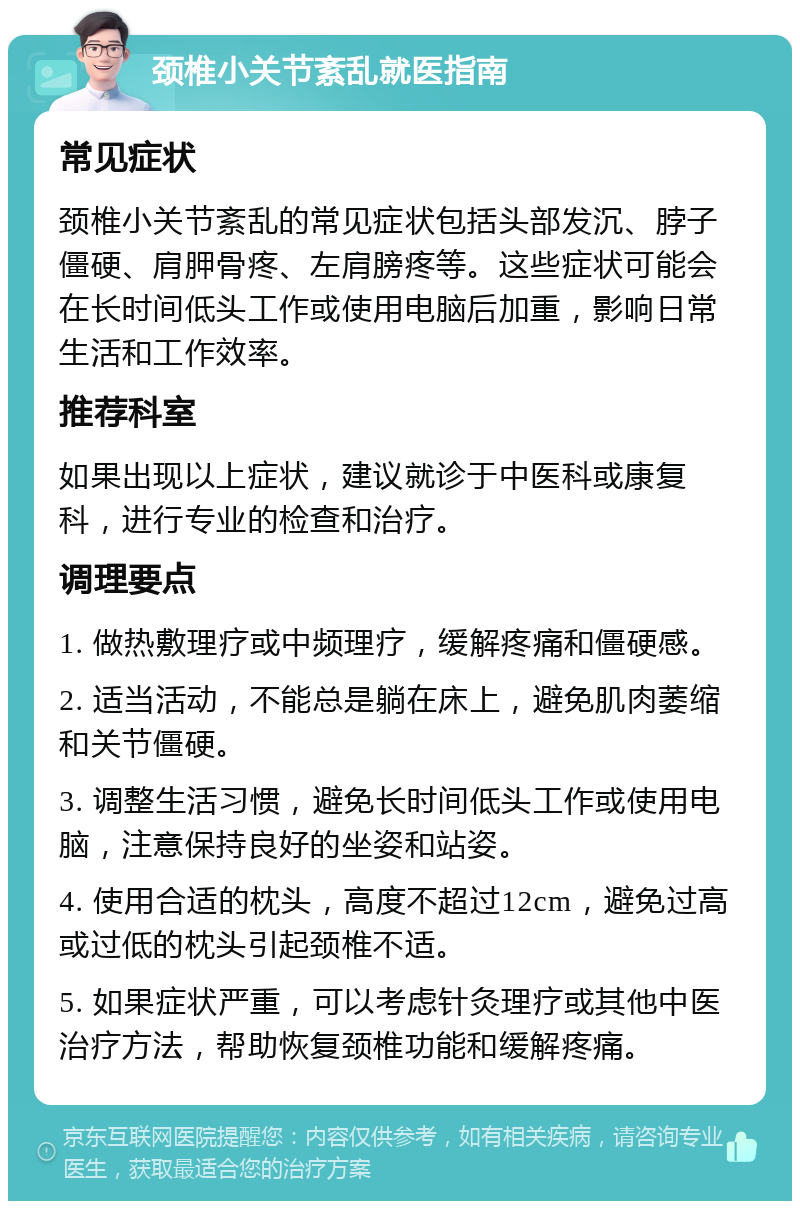 颈椎小关节紊乱就医指南 常见症状 颈椎小关节紊乱的常见症状包括头部发沉、脖子僵硬、肩胛骨疼、左肩膀疼等。这些症状可能会在长时间低头工作或使用电脑后加重，影响日常生活和工作效率。 推荐科室 如果出现以上症状，建议就诊于中医科或康复科，进行专业的检查和治疗。 调理要点 1. 做热敷理疗或中频理疗，缓解疼痛和僵硬感。 2. 适当活动，不能总是躺在床上，避免肌肉萎缩和关节僵硬。 3. 调整生活习惯，避免长时间低头工作或使用电脑，注意保持良好的坐姿和站姿。 4. 使用合适的枕头，高度不超过12cm，避免过高或过低的枕头引起颈椎不适。 5. 如果症状严重，可以考虑针灸理疗或其他中医治疗方法，帮助恢复颈椎功能和缓解疼痛。