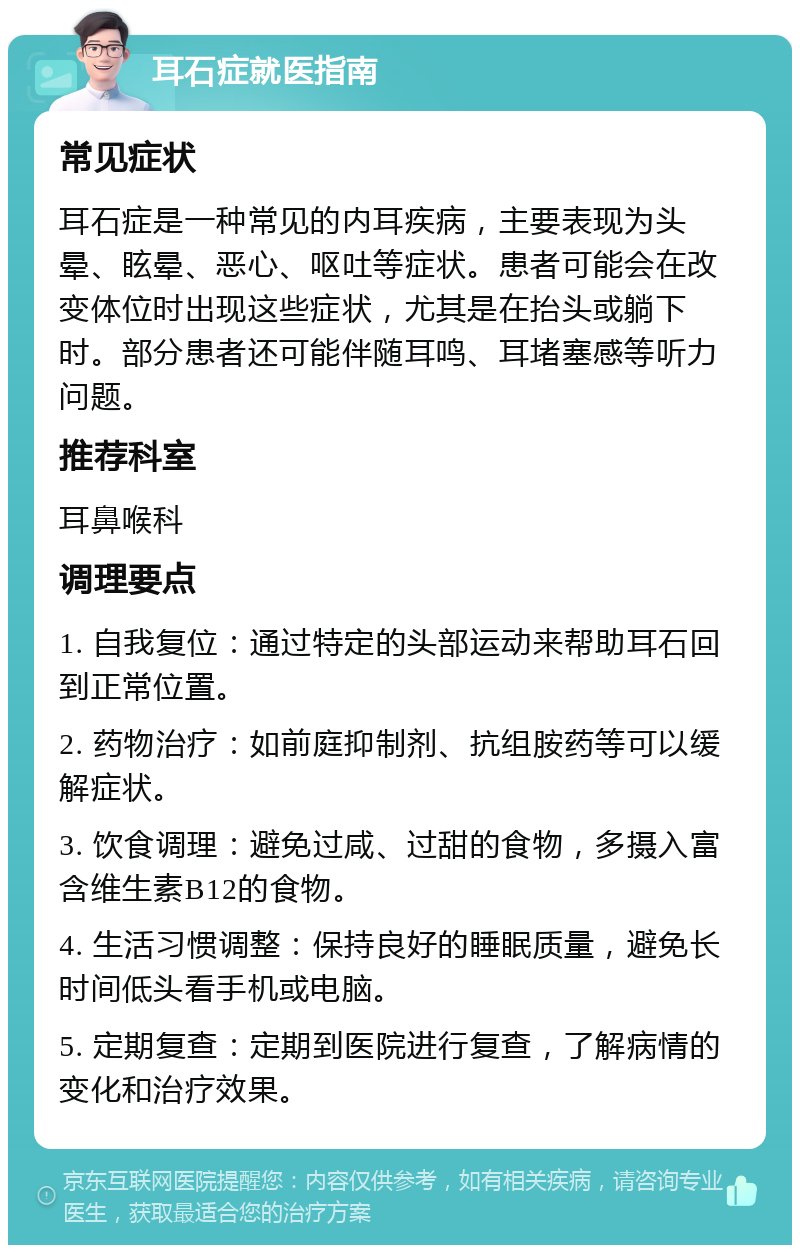 耳石症就医指南 常见症状 耳石症是一种常见的内耳疾病，主要表现为头晕、眩晕、恶心、呕吐等症状。患者可能会在改变体位时出现这些症状，尤其是在抬头或躺下时。部分患者还可能伴随耳鸣、耳堵塞感等听力问题。 推荐科室 耳鼻喉科 调理要点 1. 自我复位：通过特定的头部运动来帮助耳石回到正常位置。 2. 药物治疗：如前庭抑制剂、抗组胺药等可以缓解症状。 3. 饮食调理：避免过咸、过甜的食物，多摄入富含维生素B12的食物。 4. 生活习惯调整：保持良好的睡眠质量，避免长时间低头看手机或电脑。 5. 定期复查：定期到医院进行复查，了解病情的变化和治疗效果。