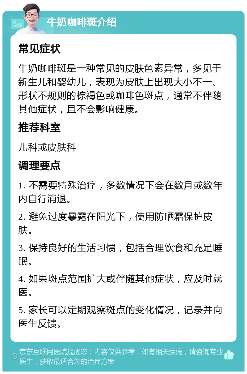 牛奶咖啡斑介绍 常见症状 牛奶咖啡斑是一种常见的皮肤色素异常，多见于新生儿和婴幼儿，表现为皮肤上出现大小不一、形状不规则的棕褐色或咖啡色斑点，通常不伴随其他症状，且不会影响健康。 推荐科室 儿科或皮肤科 调理要点 1. 不需要特殊治疗，多数情况下会在数月或数年内自行消退。 2. 避免过度暴露在阳光下，使用防晒霜保护皮肤。 3. 保持良好的生活习惯，包括合理饮食和充足睡眠。 4. 如果斑点范围扩大或伴随其他症状，应及时就医。 5. 家长可以定期观察斑点的变化情况，记录并向医生反馈。