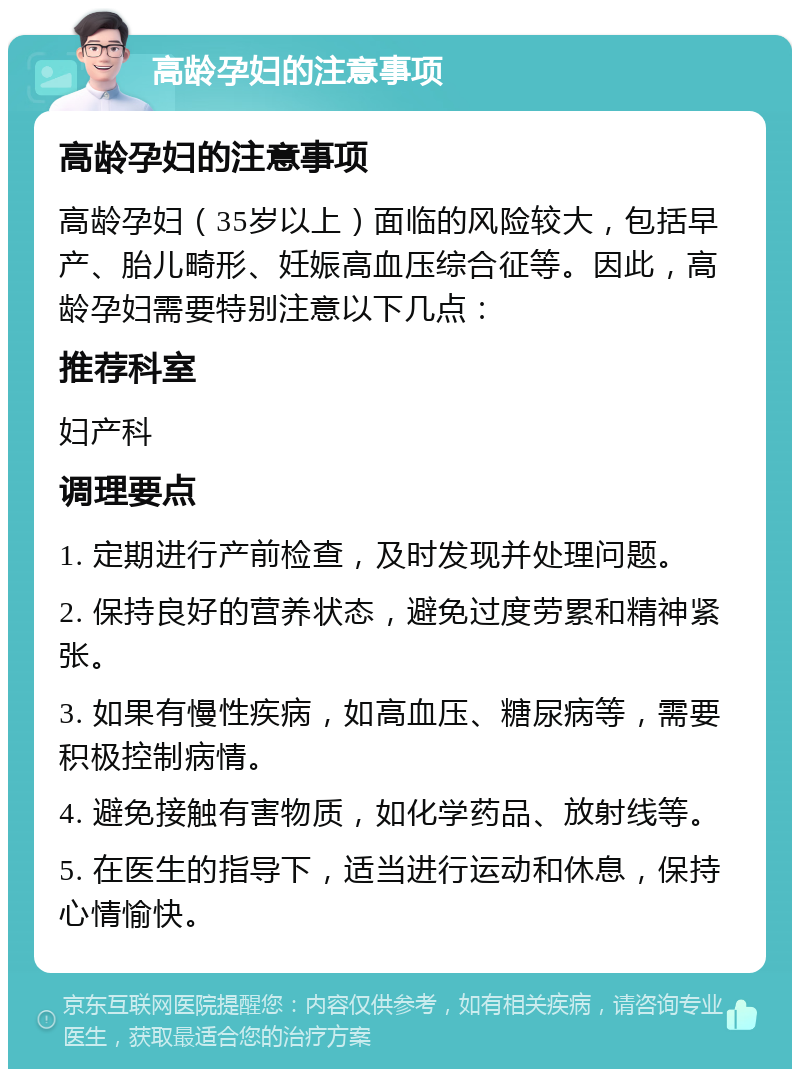 高龄孕妇的注意事项 高龄孕妇的注意事项 高龄孕妇（35岁以上）面临的风险较大，包括早产、胎儿畸形、妊娠高血压综合征等。因此，高龄孕妇需要特别注意以下几点： 推荐科室 妇产科 调理要点 1. 定期进行产前检查，及时发现并处理问题。 2. 保持良好的营养状态，避免过度劳累和精神紧张。 3. 如果有慢性疾病，如高血压、糖尿病等，需要积极控制病情。 4. 避免接触有害物质，如化学药品、放射线等。 5. 在医生的指导下，适当进行运动和休息，保持心情愉快。