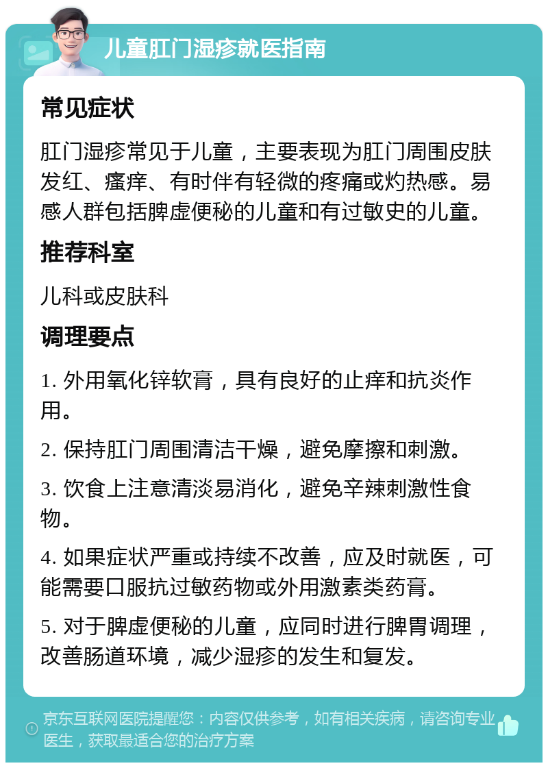 儿童肛门湿疹就医指南 常见症状 肛门湿疹常见于儿童，主要表现为肛门周围皮肤发红、瘙痒、有时伴有轻微的疼痛或灼热感。易感人群包括脾虚便秘的儿童和有过敏史的儿童。 推荐科室 儿科或皮肤科 调理要点 1. 外用氧化锌软膏，具有良好的止痒和抗炎作用。 2. 保持肛门周围清洁干燥，避免摩擦和刺激。 3. 饮食上注意清淡易消化，避免辛辣刺激性食物。 4. 如果症状严重或持续不改善，应及时就医，可能需要口服抗过敏药物或外用激素类药膏。 5. 对于脾虚便秘的儿童，应同时进行脾胃调理，改善肠道环境，减少湿疹的发生和复发。