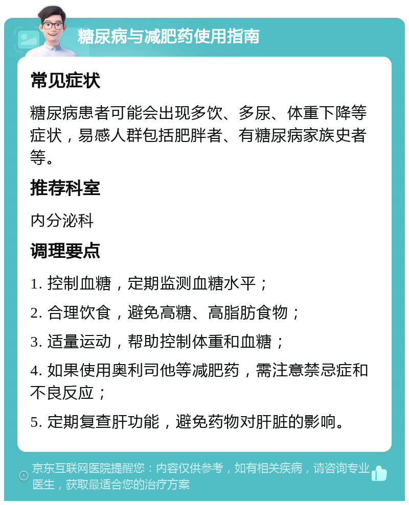 糖尿病与减肥药使用指南 常见症状 糖尿病患者可能会出现多饮、多尿、体重下降等症状，易感人群包括肥胖者、有糖尿病家族史者等。 推荐科室 内分泌科 调理要点 1. 控制血糖，定期监测血糖水平； 2. 合理饮食，避免高糖、高脂肪食物； 3. 适量运动，帮助控制体重和血糖； 4. 如果使用奥利司他等减肥药，需注意禁忌症和不良反应； 5. 定期复查肝功能，避免药物对肝脏的影响。