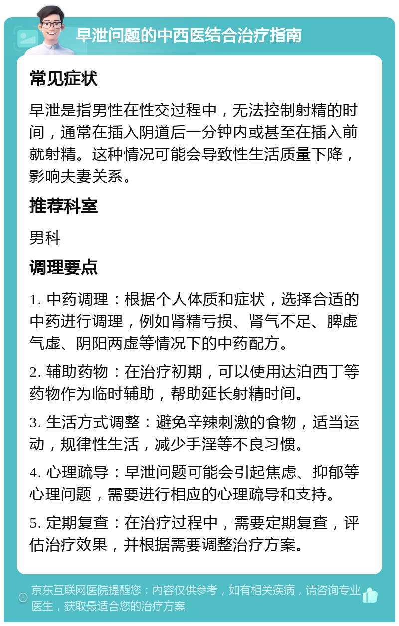 早泄问题的中西医结合治疗指南 常见症状 早泄是指男性在性交过程中，无法控制射精的时间，通常在插入阴道后一分钟内或甚至在插入前就射精。这种情况可能会导致性生活质量下降，影响夫妻关系。 推荐科室 男科 调理要点 1. 中药调理：根据个人体质和症状，选择合适的中药进行调理，例如肾精亏损、肾气不足、脾虚气虚、阴阳两虚等情况下的中药配方。 2. 辅助药物：在治疗初期，可以使用达泊西丁等药物作为临时辅助，帮助延长射精时间。 3. 生活方式调整：避免辛辣刺激的食物，适当运动，规律性生活，减少手淫等不良习惯。 4. 心理疏导：早泄问题可能会引起焦虑、抑郁等心理问题，需要进行相应的心理疏导和支持。 5. 定期复查：在治疗过程中，需要定期复查，评估治疗效果，并根据需要调整治疗方案。