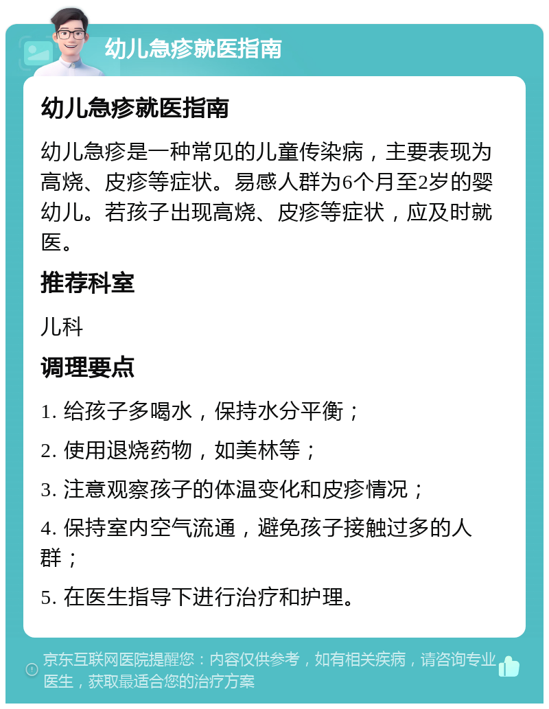 幼儿急疹就医指南 幼儿急疹就医指南 幼儿急疹是一种常见的儿童传染病，主要表现为高烧、皮疹等症状。易感人群为6个月至2岁的婴幼儿。若孩子出现高烧、皮疹等症状，应及时就医。 推荐科室 儿科 调理要点 1. 给孩子多喝水，保持水分平衡； 2. 使用退烧药物，如美林等； 3. 注意观察孩子的体温变化和皮疹情况； 4. 保持室内空气流通，避免孩子接触过多的人群； 5. 在医生指导下进行治疗和护理。