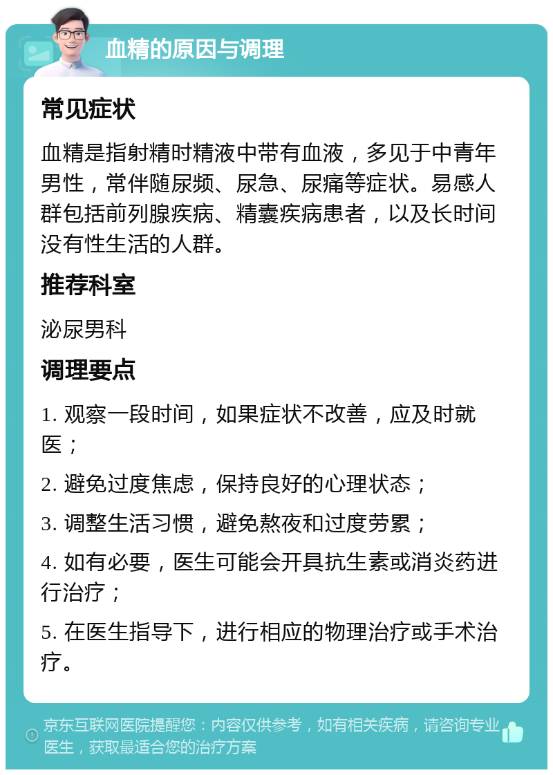 血精的原因与调理 常见症状 血精是指射精时精液中带有血液，多见于中青年男性，常伴随尿频、尿急、尿痛等症状。易感人群包括前列腺疾病、精囊疾病患者，以及长时间没有性生活的人群。 推荐科室 泌尿男科 调理要点 1. 观察一段时间，如果症状不改善，应及时就医； 2. 避免过度焦虑，保持良好的心理状态； 3. 调整生活习惯，避免熬夜和过度劳累； 4. 如有必要，医生可能会开具抗生素或消炎药进行治疗； 5. 在医生指导下，进行相应的物理治疗或手术治疗。