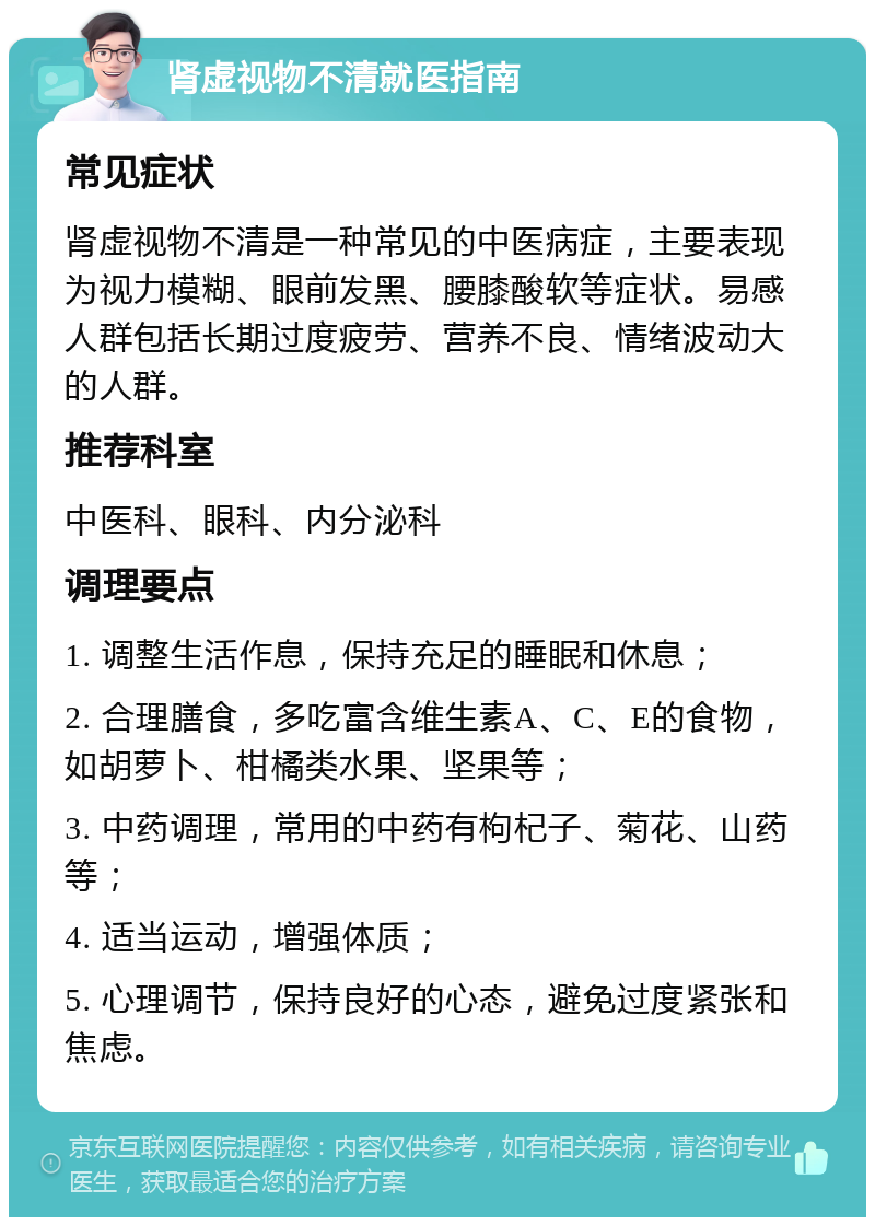 肾虚视物不清就医指南 常见症状 肾虚视物不清是一种常见的中医病症，主要表现为视力模糊、眼前发黑、腰膝酸软等症状。易感人群包括长期过度疲劳、营养不良、情绪波动大的人群。 推荐科室 中医科、眼科、内分泌科 调理要点 1. 调整生活作息，保持充足的睡眠和休息； 2. 合理膳食，多吃富含维生素A、C、E的食物，如胡萝卜、柑橘类水果、坚果等； 3. 中药调理，常用的中药有枸杞子、菊花、山药等； 4. 适当运动，增强体质； 5. 心理调节，保持良好的心态，避免过度紧张和焦虑。