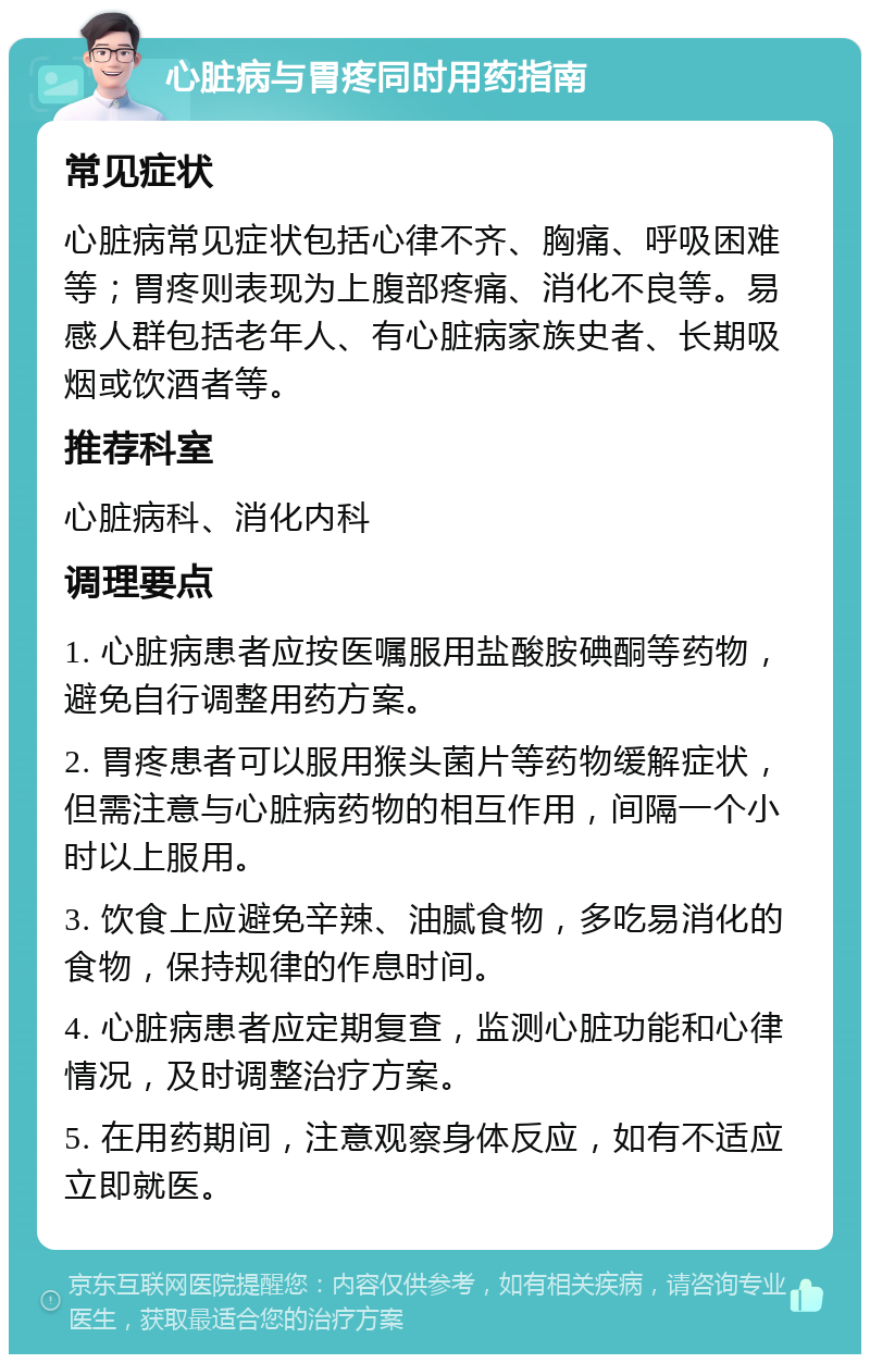 心脏病与胃疼同时用药指南 常见症状 心脏病常见症状包括心律不齐、胸痛、呼吸困难等；胃疼则表现为上腹部疼痛、消化不良等。易感人群包括老年人、有心脏病家族史者、长期吸烟或饮酒者等。 推荐科室 心脏病科、消化内科 调理要点 1. 心脏病患者应按医嘱服用盐酸胺碘酮等药物，避免自行调整用药方案。 2. 胃疼患者可以服用猴头菌片等药物缓解症状，但需注意与心脏病药物的相互作用，间隔一个小时以上服用。 3. 饮食上应避免辛辣、油腻食物，多吃易消化的食物，保持规律的作息时间。 4. 心脏病患者应定期复查，监测心脏功能和心律情况，及时调整治疗方案。 5. 在用药期间，注意观察身体反应，如有不适应立即就医。