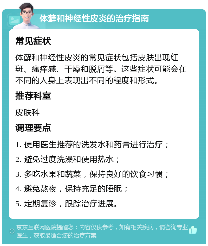 体藓和神经性皮炎的治疗指南 常见症状 体藓和神经性皮炎的常见症状包括皮肤出现红斑、瘙痒感、干燥和脱屑等。这些症状可能会在不同的人身上表现出不同的程度和形式。 推荐科室 皮肤科 调理要点 1. 使用医生推荐的洗发水和药膏进行治疗； 2. 避免过度洗澡和使用热水； 3. 多吃水果和蔬菜，保持良好的饮食习惯； 4. 避免熬夜，保持充足的睡眠； 5. 定期复诊，跟踪治疗进展。