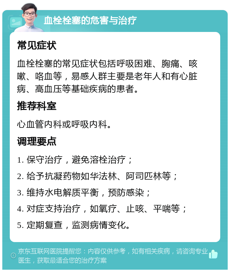 血栓栓塞的危害与治疗 常见症状 血栓栓塞的常见症状包括呼吸困难、胸痛、咳嗽、咯血等，易感人群主要是老年人和有心脏病、高血压等基础疾病的患者。 推荐科室 心血管内科或呼吸内科。 调理要点 1. 保守治疗，避免溶栓治疗； 2. 给予抗凝药物如华法林、阿司匹林等； 3. 维持水电解质平衡，预防感染； 4. 对症支持治疗，如氧疗、止咳、平喘等； 5. 定期复查，监测病情变化。