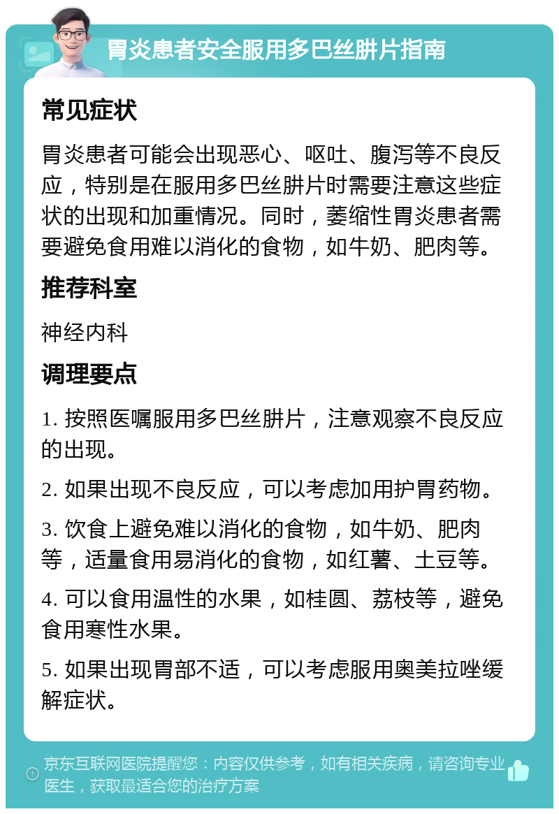 胃炎患者安全服用多巴丝肼片指南 常见症状 胃炎患者可能会出现恶心、呕吐、腹泻等不良反应，特别是在服用多巴丝肼片时需要注意这些症状的出现和加重情况。同时，萎缩性胃炎患者需要避免食用难以消化的食物，如牛奶、肥肉等。 推荐科室 神经内科 调理要点 1. 按照医嘱服用多巴丝肼片，注意观察不良反应的出现。 2. 如果出现不良反应，可以考虑加用护胃药物。 3. 饮食上避免难以消化的食物，如牛奶、肥肉等，适量食用易消化的食物，如红薯、土豆等。 4. 可以食用温性的水果，如桂圆、荔枝等，避免食用寒性水果。 5. 如果出现胃部不适，可以考虑服用奥美拉唑缓解症状。